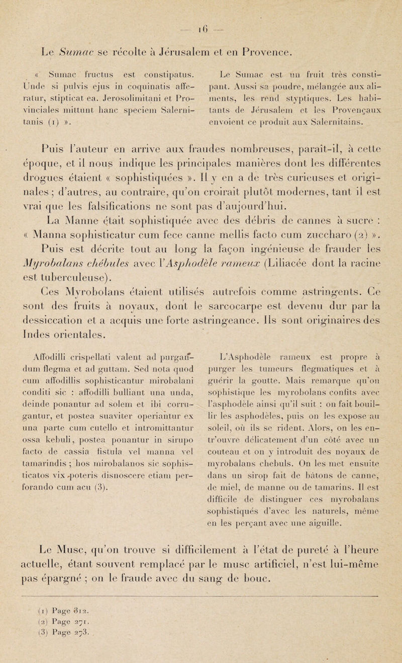 Le Sumac se récolte à Jérusalem et en Provence. « Sumac fiTictus est coDstipatus. Uiide si pulvis ejus iii coqiiinatis affe- ratiir, stipticat ea. Jerosolimitani et Pro¬ vinciales mittuiit liane speciem Salerni- tanis (i) ». Le Sumac est un fruit très consti¬ pant. Aussi sa poudre, mélangée aux ali¬ ments, les rend styptiques. Les habi¬ tants de Jérusalem et les Provençaux envoient ce produit aux Salemitains. Puis Lauteur en arrive aux fraudes nombreuses, paraît-il, à cette époque, et il nous indique les principales manières dont les différentes drog’ues étaient (( sophistiquées ». 11 y en a de très curieuses et origi¬ nales ; d'autres, au contraire, qu’on croirait plutôt modernes, tant il est vrai que les falsifications ne sont pas d’aujourd’hui. La Manne était sophistiquée aAmc des débris de cannes à sucre : (( xManna sophisticatur cum fece canne mellis facto cum zuccliaro (2) ». Puis est décrite tout au long la façon ingénieuse de frauder les My rohalans chébules avec VAsphodèle rameux (Liliacée dont la racine est tuberculeuse). Ces Mvroholans étaient utilisés autrefois comme astrimafents. Ce sont des fruits à noyaux, dont le sarcocarpe est devenu dur par la dessiccation et a acquis une forte astringeance. Us sont originaires des Indes orientales. Affodilli crispellati valent ad purgaif- diim flegma et ad guttam. Sed nota qiiod cnm affodillis sophisticantnr mirobalani conditi sic : affodilli bnlliant nna nnda, deinde ponantnr ad solem et ibi corrii- gantniq et postea siiaviter operiantnr ex nna parte cnm cntello et intromittantnr ossa kebnli, postea ponantnr in sirnpo facto de cassia fistnla vel manna vei tamarindis ; bos mirobalanos sic sopbis- ticatos vixq)oteris disnoscere etiam per- forando cum acu (3). IjC Musc, qu’on trouve si difficilement à l’état de pureté à l’heure actuelle, étant souvent remplacé par le musc artificiel, n’est lui-même pas épargné ; on le fraude avec du sang de bouc. Ij’Asphodèle rarnenx est propre à purger les tumeurs flegmatiques et à guérir la goutte. Mais remarque qu’on sophistique les myrobolaus confits avec l’asphodèle ainsi qu’il suit : on fait bouil¬ lir les asphodèles, puis on les expose au soleil, où ils se rident. Alors, on les en- tr’ouvre délicatement d’un côté avec un couteau et on y introfluit des noyaux de myrobalans cbebuls. On les met ensuite dans un sirop fait de bâtons de canne, de miel, de manne ou de tamarins. Il est difficile de distinguer ces myrobalans sophistiqués d’avec les naturels, même en les perçant avec une aiguille. (1) Page fi 12. (2) Page 271. (3) Page 'ip.