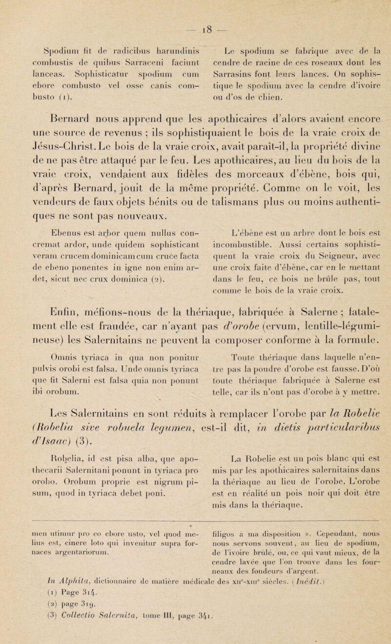 Spodiiim fit de radicibus liariindinis combiistis de qiiibiis Sarraceni faciiiiit lanceas. Sopliisticatiir spodium ciini ebore combusto vel osse canis com- biisto (i). Le spodium se fabrique avec de la cendre de racine de ces roseaux dont les Sarrasins font leurs lances. On sophis¬ tique le spodium avec la cendre d’ivoire ou d’os de chien. Bernard nous apprend que les apothicaires d’alors avaient encore une source de revenus ; ils sophistiquaient le hois de la vraie croix de de ne pas être attaqué par le feu. Les apothicaires, au lieu du hois de la vraie croix, vend.aient aux fidèles des morceaux d’ébène, bois qui, d’après Bernard, jouit de la même propriété. Gomme on le voit, les vendeurs de faux objets bénits ou de talismans plus ou moins authenti¬ ques ne sont pas nouveaux. Ebenus est arbor quem nullus con- cremat ardor, unde quidem sophisticant veram crucem dominicain cum cruce facta de ebeno ponentes in igné non enim ar- det, sicut nec crux dominica (2). L’ébène est un arbre dont le bois est incombustible. Aussi certains sophisti¬ quent la vraie croix du Seigneur, avec une croix faite d’ébène, car en le mettant dans le feu, ce bois ne brûle pas, tout comme le bois de la vraie croix. Enfin, méfions-nous de la thériaque, fabriquée à Salerne ; fatale¬ ment elle est fraudée, car n’ayant pas d'orohe (ervum, lentille-légumi- neuse) les Salernitains ne peuvent la composer conforme à la formule. Omnis tyriaca in qua non ponitiir pulvis orobi est falsa. Unde omnis tyriaca ({ue fit Salerni est falsa quia non ponunt ibi orobum. Toute thériaque dans laquelle n’en¬ tre pas la poudre d’orobe est fausse. D’où toute thériaque fabriquée à Salerne est telle, car ils n’ont pas d’orobe à y mettre. Les Salernitains en sont réduits à remplacer l’orobe par la Robelie (Robelia sire robuela legmnen^ est-il dit, in dietis particularibiis d’isoac) (3). Robelia, id est pisa alba, que apo- thecarii Salernitani ponunt in tyriaca pro orobo. Orobum proprie est nigrum pi- siim, (piod in tyriaca débet poni. La Robelie est un pois blanc qui est mis par les apothicaires salernitains dans la thériaque au lieu de l’orobe. L’orobe est en réalité un pois noir qui doit être mis dans la thériaque. rncu utiiiuir pro eo ebore usto, vel (juod me- liligos à ma disposition ». Cependant, nous lins est, cinere loto qni invenitur supra for- nous servons souvent, au lieu de spodium, naces argentariorum. de l’ivoire brûlé, ou, ce (jui vaut mieux, de la cendre lavée que l'on ti’ouve dans les four¬ neaux des fondeurs d’argent. In Alphita, dictionnaire de matière médicale des xn®-xnr® siècles. ( inédit.) (1) Page 31.4. (2) page 319. (3) Colleclio Salernita, tome III, page 34i.