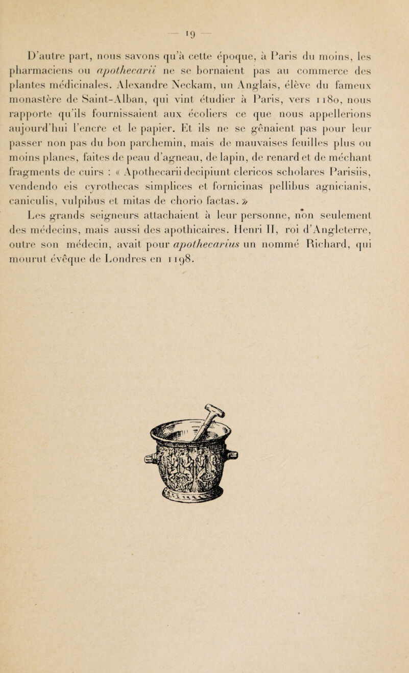 — KJ — D’auti'e [>arl, nous savons (jii’à c.elU' é[)oqiie, à I^iris du moins, h's pliarniaciens on apoüiecarü ne se l)ornalent pas an commerce d(‘s plantes médicinales. Al(‘xandre Xeckam, un Ang-lais, élève du fameux monasièi’e de Saint-All)an, qui vint étudier à Paris, vers ii8o, nous rappoi’te (pi’ils fournissaient aux écoliers ce que nous appellerions aujourd’hui l’encre t't le papier. Pt ils ne se gênaient pas [)our leur passer non pas du hon parchemin, mais de mauvaises feuilles plus ou moins j)lanes, faites de peau d’agneau, de lapin, de renard et de méchant fragments de cuirs : « Apothecarii decipiunt clericos scholares Parisiis, vendendo eis cyrothecas simplices et fornicinas pellihus aguicianis, caniculis, vul[)ihus et mitas de cliorio factas. » Les grands seigneurs attachaient à leur personne, non seulement des médecins, mais aussi des apothicaires. Henri II, roi d’Angleterre, outre son médecin, avait pour apothecarius un nommé Richard, qui mourut évêque de Londres en i iqS.