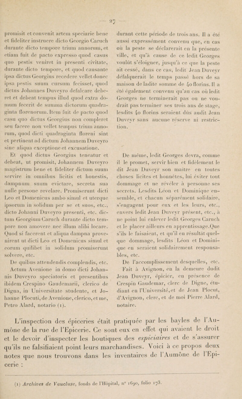 proHiisit etconveuit artoiii spcciarie houe et fideliter instnierc diclo Georgio Canicli durante dicto teniporc triuiii anuoniiii, et {“tiain fuit de pacto expresse (piod casus (|uo pestis veuiret iu presenti civitate, durante dicto teiupore, et (piod causante ipsa dictus Georgius recedere vellctdonec ipsa pestis sunin cnrsuin fecisset, ([uod dictus Joiiannes Diiveyro defalcare delje- ret et debeat teinpus illud (piod extra do- iniini fecerit de sunnna dictoruin ([uadra- giiita llorenornni. Item fuit de pacto ({uod casu ([110 dictus Cieorgiiis non conpderct seu facere non vellet tempus triuin anno- rum, ([uod dicti ({iiadraginta floreni sint et pertinent ad dictuin Johannein Duveyro sine aliqua exce[)tione et excusatione. Et ({iiod dictus Georg’ius teneatur et delieat, ut promisit, Johanneni Duveyro inagistrum bene et lideliter dictuni suum servire in omnibus licitis et bonestis, dampnum suum evictare, sécréta sua nulle persone revelare. Promiserunt dicti Léo et Domeniciis ambo sinnil et uterque i[)Sorum in solidum per se et suos, etc., dicto Johanni Duveyro presenti, etc. dic¬ tuni Georgium Garucli durante dicto tem- [lore non amovere nec ilium alibi locare. (^)uod si facerent et aliqua dampna prove- nirent ut dicti Léo et Domenicus simul et eorum ([uilibet in solidum promiserunt solvere, etc. De ({uibiis attendendis complendis, etc. Actum Aveuione in domo dicti Johan- nis Duveyro speciatoris et presentibns ibidem Gresjiino Gaudemarii, clerico de Digna, iu üuiversitate studente, et Jo¬ hanne Plocuti, de Avenione, clerico, et me, Petro Alard, notarié (i). durant cette [lériode de trois ans. 11 a été aussi expressément convenu (jiie, en cas ou la peste se déclarerait en la présente ville, et qu’à cause de ce ledit Georges voulût s’éloigner, jnsipi’à ce (pie la peste ait cessé, dans ce cas, ledit .lean Duveyr défalcpierait le temjis passé hors de sa maison de ladite somme de 4onorins.II a été également convenu qu’au cas où ledit Georges ne terminerait pas ou ne vou¬ drait pas terminer ses trois ans de stage, lesdits 4o llorins seraient dûs audit Jean Duvevr sans aucune réserve ni restric- «/■ tion. De même, ledit Georges devra, comme il le promet, servir bien et fidèlement le dit Jean Duveyr son maitre en toutes choses licites et honnêtes, lui éviter tout dommage et ne révéler à personne ses secrets. Lesdits Léon et Domini([ue en¬ semble, et chacun séparément solidaire, s’engagent pour eux et les leurs, etc., envers ledit Jean Duveyr présent, etc., à ne point lui enlever ledit Georges Garuch et le placer ailleurs en ap[)rentissage.Que s’ils le faisaient, et qu’il en résultât quel¬ que dommage, lesdits Léon et Domini¬ que eu seraient solidairement responsa¬ bles, etc. De l’accomplissement desquelles, etc. Fait à Avignon, en la demeure dudit Jean Duveyr, épicier, en présence de Grespiu Gaudemar, clerc de Digne, étu¬ diant en l’Université, et de Jean Plocut, d’Avignon, clerc, et de moi Pierre Alard, notaire. L’inspection des épiceries était pratiquée par les bayles de 1 Aii- aône de la rue de l’Epicerie. Ce sont eux en ellet qui avaient le droit :t le devoir d’inspecter les boutiques des espiciaires et de s assurer [u’ils ne falsifiaient point leurs marchandises. Voici à ce propos deux lotes que nous trouvons dans les inventaires de 1 Aumône de l Epi¬ cerie :