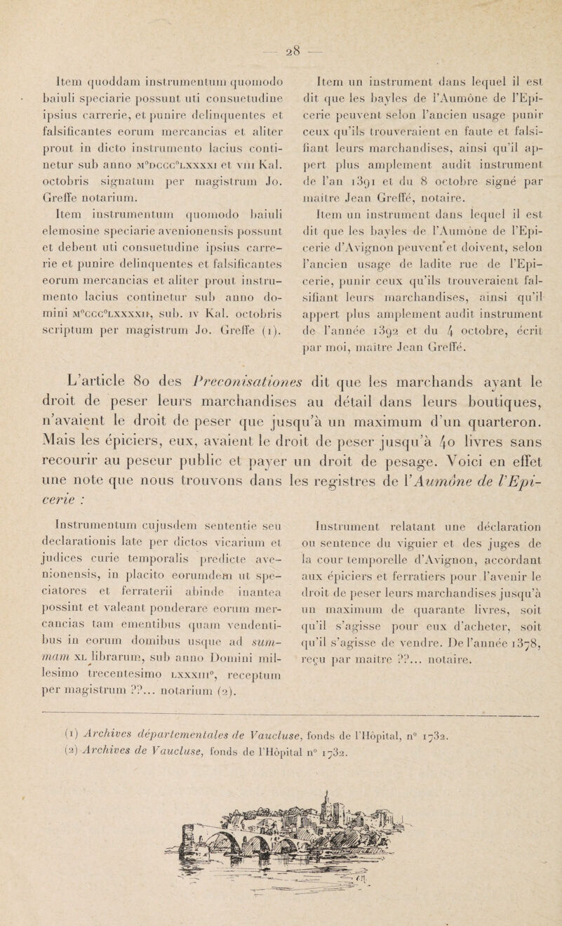 Item quoddam iDstrumentum quomodo baiuli speciarie possimt iiti consuetiidine ipsiiis carrerie, et puuire delinquentes et falsificantes eorum mercancias et aliter proiit in dicto iustrurnento lacius conti- netur siib anno m'’dggg'^lxxxxi et viii Kal. octobris sigiiatiim per magistrom Jo. Greffe notariiim. Item instrumentnm quomodo baiuli elemosiiie speciarie avenionensis possimt et debeiit uti consuetudine ipsius carre¬ rie et punire delinquentes et falsificantes eorum mercancias et aliter prout instru- mento lacius continetur sub anno do- mini mcgg°lxxxxii, sub. IV Kal. octobris scriptum per magistrum Jo. Greffe (i). Item un instrument dans lequel il est dit que les bayles de l’Aumône de l’Epi¬ cerie peuvent selon l’ancien usage punir ceux qu’ils trouveraient en faute et falsi¬ fiant leurs marchandises, ainsi qu’il aj)- pert plus amplement audit instrument de l’an 1891 et du 8 octobre signé par maître Jean Greffé, notaire. Item un instrument dans lequel il est dit que les bayles de l’Aumône de l’Epi¬ cerie d’Avignon peuvent*et doivent, selon l’ancien usage de ladite rue de l’Epi¬ cerie, punir ceux qu’ils trouveraient fal¬ sifiant leurs marchandises, ainsi qu’il appert plus amplement audit instrument de l’année 1892 et du 4 octobre, écrit par moi, maître Jean Greffé. L’article 80 des Preconisationes dit que les marchands ayant le droit de peser leurs marchandises au détail dans leurs boutiques, n’avaient le droit de peser que jusqu’à un maximum d’un quarteron. Mais les épiciers, eux, avaient le droit de peser jusqu’à 4o livres sans recourir au peseur public et payer un droit de pesage. Voici en effet une note que nous trouvons dans les reg’istres de XAumône de l’Epi¬ cerie : Instrumentnm cujusdem sententie seu declarationis late per dictos vicariiim et judices curie temporalis predicte avc- nionensis, in placito eorumdem ut spe- ciatores et ferraterii abinde iuantea possint et valeant poiiderare eorum mer¬ cancias tam ementibus qiiam vendenti- bus in eorum domibus usijiie ad suni- mam xl librariim, sub anno Domini mil- lesimo trecentesimo lxxxiii», receptum per magistrum ??.., notarium (2). Instrument relatant une déclaration ou sentence du viguier et des juges de la cour temporelle d’Avignon, accôrdant aux épiciers et ferratiers pour l’avenir le droit de peser leurs marchandises jusqu’à un maximum de quarante livres, soit (pi’il s’agisse pour eux d’acheter, soit qu’il s’agisse de vendre. De l’année 1878, reçu par maître ??... notaire. (1) Archives, départementales de Vaucluse, fonds de fHôpltal, n° 1782.