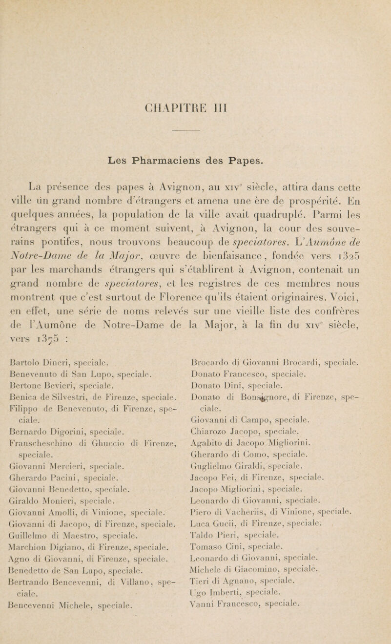 Les Pharmaciens des Papes. La présence des papes à Avig-non, au xiv® siècle, attira dans celte ville lin grand nomlire (Létrangers et amena une ère de prospérité. En ([uelqnes années, la poj)ulalion de la ville avait quadruplé. Parmi les étrangers qui à ce moment suivent, à Avignon, la cour des souve¬ rains pontifes, nous trouvons beaucoup de speciatores. h’Aumône de Notre-Dame de la Major^ œuvre de bienfaisance, fondée vers i325 [)ar les marchands étrangers qui s’établirent à Avignon, contenait un gr-and noml)re de speciatores^ et les registres de ces membres nous montrent que c’est surtout de Florence qu’ils étaient originaires. Voici, im effet, une série de noms relevés sur une vieille liste des confrères de l’Aumône de Notre-Dame de la Major, à la fin du xiv® siècle, vers T 3^5 : Jtartolo Diiieri, spéciale, lienevemito di San Lnpo, spéciale, liertone BcAderi, spéciale. Benica de Silvestri, de Firenze, spéciale. Filippo de Beneveniito, di Firenze, spé¬ ciale. Bernardo Digorini, spéciale. Fransclieschino di Ghuccio di Firenze, spéciale. Giovanni Mercieri, spéciale. Gherardo Pacini, spéciale. Giovanni Benedetto, spéciale. (jiraldo Alonieri, sj)eciale. Giovanni Amolli, di \’inione, spéciale. Giovanni di Jacopo, di Firenze, s}jeciale. Guillelmo di Maestro, spéciale. Marcliion Digiano, di Firenze, spéciale. Agno di Giovanni, di Firenze, spéciale. Bene,detto de San Lnpo, spéciale. Bertrando Bencevenni, di Villano, spé¬ ciale. Bencevenni Michèle, spéciale. Brocardo di Giovanni Brocardi, spéciale. Donato Francesco, spéciale. Donato Dini, spéciale. Donato di Bonn^^^nore, di Firenze, spé¬ ciale. Giovanni di Gampo, spéciale. Gliiarozo Jacopo, spéciale. Agahito di Jacopo Migliorini. Gherardo di Coino, spéciale. Gnglielnio Giraldi, spéciale. Jacopo Fei, di Firenze, s})eciale. Jacopo Migliorini, spéciale. Leonardo di Giovanni, spéciale. Piero di Vacheriis, di Vinione, spéciale. Luca Gncii, di Firenze, spéciale. Taldo Pieri, spéciale. Tomaso Ci ni, spéciale. Leonardo di Giovanni, s{)eciale. Michèle di Giacomino, spéciale. Tieri di Agnano, sj)eciale. FJgo Indjerti, sj)eciale. Yanni Francesco, spéciale.