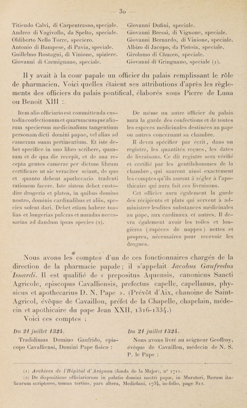 Titiendo Galvi, di Carpentrasso, spéciale. Aûdreo diVagivollo, da Spelto, spéciale. Oldiberto Nello Torre, speciero. Antonio di Bainpese, di Pavia, spéciale. Gnillelmo Rostagni, di Vinione, spiziere. Giovanni di Garmignano, S])eciale. Giovanni Dufini, spéciale. Giovanni Bressi, di Vignone, spéciale. Giovanni Bernardo, di Vinione, spéciale. Alhizo di .lacopo, da Pistoia, spéciale. Girolamo di Gliucco, spéciale. Giovanni di Gringnano, spéciale (i). Il y avait à la cour papale un officier du palais remplissant le rôle de pharmacien. Voici quelles étaient ses attributions d’après les règle¬ ments des officiers du palais pontifical, élaborés sous Pierre de Luna ou Benoît XIII Item alio officiario est committenda ciis- todia confectionnmet quammcumqne alia- rum speciernm medicinalinm tangentinm personam dicti domini papae, vel alias ad cameram snam pertinentinm. Et iste dé¬ bet specifice in niio libro scribere, quan¬ tum et de qua die recepit, et de sua re- cepta gentes camerae per dictiim librum certificare ut sic veraciter sciant, de qno et quanto debeut apotliecario tradenti rationem facere. Iste aïiteni debet custo- dire drogeria et jilatos, in quibns domino nostro, dominis cardinalibns et aliis, spe- cies soient dari. Debet etiam liabere toa- lias et longerias paieras et mondas neces- sarias ad d and uni ipsas species (2). De même iin antre officier du palais aura la garde des confections et de toutes les espèces médicinales destinées au pape ou autres concernant sa chambre. Il devra spécifier par écrit, dans un registre, les quantités reçues, les dates de livraisons. Ge dit remstre sera vérifié CJ et certifié par les gentilshommes de la chambre , ([ui sauront ainsi exactement les comptes qu’ils auront à régler à l’apo¬ thicaire qui aura fait ces livraisons. Get officier aura également la garde des récipients et plats (pii servent à ad¬ ministrer lesdites substances médicinales au pape, aux cardinaux et autres. Il de¬ vra également avoir les toiles et lon- gières ( espèces de nappes ) nettes et propres, nécessaires pour recevoir les dromies. Nous avons les comptes d’un de ces fonctionnaires chargés de la direction de la pharmacie papale ; il s’appelait Jacobiis Gaufredus Isnardi. Il est qualifié de « prepositus Aquensis, canonicus Sancti Agricole, episcopus Gavalliensis, prefectus capelle, capellanus, phy- sicus et apothecarius D. N. Pape ». (Prévôt d’Aix, chanoine de Saint- Agricol, évêque de Gavailion, préfet de la Ghapelle, chapelain, méde¬ cin et apothicaire du pape Jean XXII, i3i6-i334.) Voici ces comptes : Du 2'i juillet 132^. Du 2i juillet 4S2i. Tradidinius Domino Gaufrido, épis- Nous avons livré au seigneur Geoffroy, copo Gavalliensi, Domini Pape fisico : évêque de Gavailion, médecin de N. S. P. le Pape : (1) Archives de Vllopital d'Avignon (fonds de la Major), n” 1711. (2) De dlspositione ofliciariorum in palatio domini nostri papæ, in Mui’atori, Reriini ita- licarum scriptores, tomus tertius, pars altéra, Mediolani, l'j'ik, in-folio, page 812.