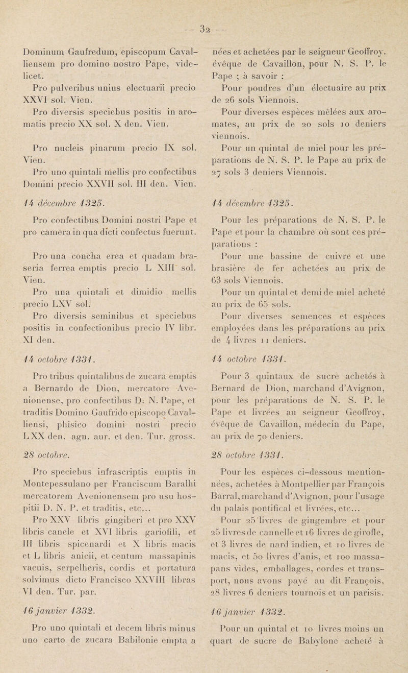 - 32 -- Dominiim Gaufrediim, episcopum Gaval- liensem pro domino nostro Pape, vide- licet. Pro pulveribus imiiis electuarii precio XXVI sol. Vien. Pro diversis speciebiis positis in aro- matis precio XX sol. X den. Vien. Pro niicleis pinarum precio IX sol. Vien. Pro uno quintali mellis pro confectibus Doinini precio XXVII sol. III den. Vien. '/4 décembre 1325. Pro confectibus Domini nostri Pape et pro caméra in qiia dicti confectus fueriint. Pro un a coucha erea et quadam bra- seria ferrea emptis precio L XIII sol. Vien. Pro una quintali et dimidio mellis precio LXV sol. Pro diversis seminibus et speciebus positis in confectionibus precio IV libr. XI den. 1i octobre 1331. Pro tribus quintalibus de zucara emptis a Bernardo de Dion, mercatore Ave- nionense, pro confectibus D; N. Pape, et traditis Domino Gaufrido e})iscopo Caval- liensi, pliisico domini nostri precio L XX den. agn. aur. et den. Tur. gross. 28 octobre. Pro speciebus infrascriptis emptis in Montepessulano per Franciscum Baralbi rnercatorem Avenionensem pro usu bos- pitii D. N. P. et traditis, etc... Pro XXV libris gingiberi et pro XXV libris canele et XVI libris gariofili, et III libris spicenardi et X libris macis et L libris anicii, et centum massapinis vacuis, serpelheris, cordis et portatura solvimus dicto Francisco XXVIII libras VI den. Tur. par. 16 janvier 1332. Pro uno quintali et decem libris minus uno carto de zucara Babilonie empta a nées et achetées par le seigneur Geoffroy, évêque de Gavaillon, pour N. S. P. le Pape ; à savoir ; Pour poudres d’un électuaire au prix de 26 sols Viennois. Pour diverses espèces mêlées aux aro¬ mates, au prix de 20 sols 10 deniers viennois. Pour un quintal de miel pour les pré¬ parations de N. S. P. le Pape au prix de Q.'-j sols 3 deniers Viennois. là décembre 1325. Pour les préparations de N. S. P. le Pape et pour la chambre où sont ces pré¬ parations : Pour une bassine de cuivre et une brasière de fer achetées au prix de G3 sols Viennois. Pour un quintal et demi de miel acheté au prix de G5 sols. Pour diverses semences et espèces employées dans les préparations au prix de 4 livres 11 deniers. là octobre 1331. Pour 3 quintaux de sucre achetés à Bernard de Dion, marchand d’Avignou, pour les préparations de N. S. P. le Pape et livrées au seigneur Geoffroy, ovêque de Gavaillon, médecin du Pape, au prix de -ÿo deniers. 28 octobre 1331. Pour les espèces ci-dessous mention¬ nées, achetées à Montpellier par François Barrai, marchand d’Avignon, pour ITisage du palais pontifical et livrées, etc... Pour 25'livres de gingembre et pour 25 livres de cannelle et iG livres de girolle, et 3 livres de nard indien, et 10 livres de macis, et 5o livres d’anis, et 100 niassa- pans vides, emballages, cordes et trans¬ port, nous avons payé au dit François, 28 livres G deniers tournois et un parisis. 16 janvier 1332. Pour un quintal et 10 livres moins un quart de sucre de Babylonc acheté à