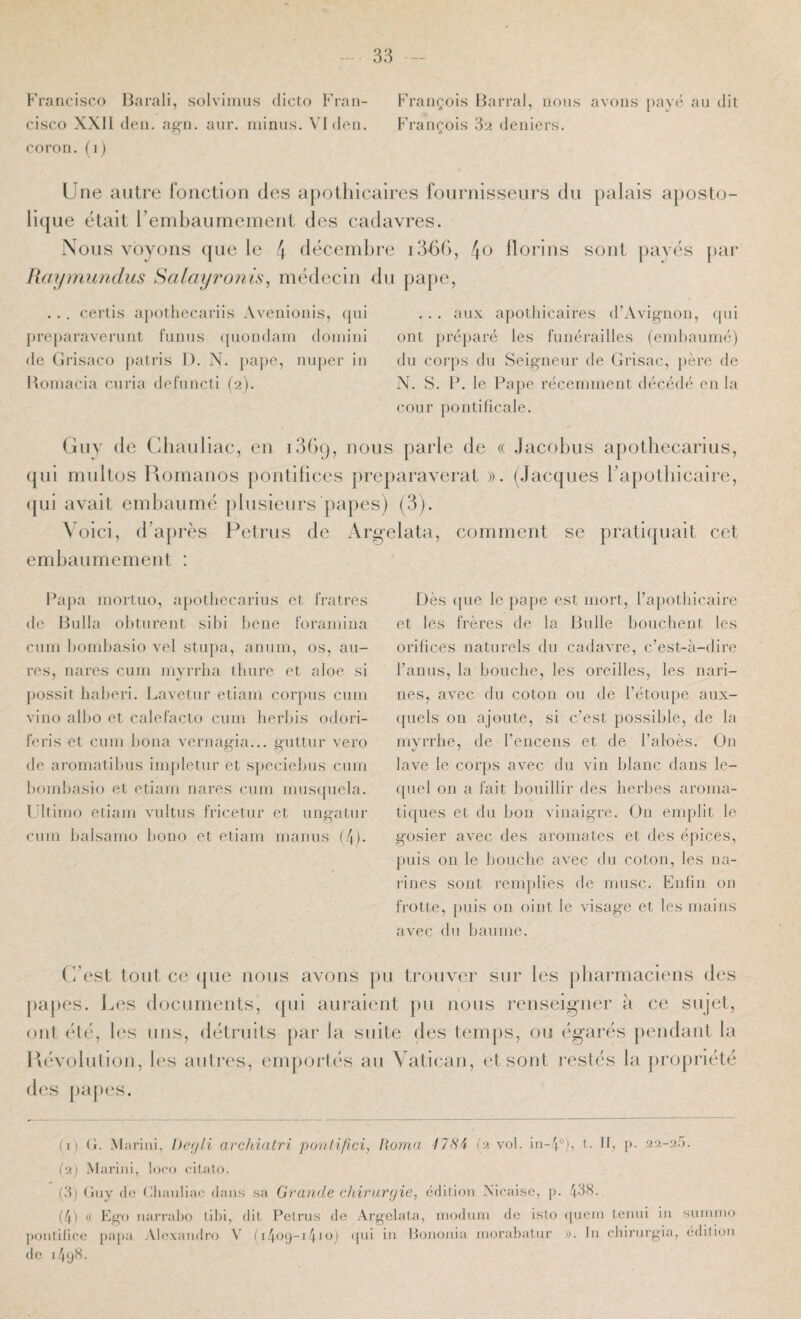 Francisco Barali, solviimis dicto Fran¬ cisco XXII (len. ag'ii. aur. minus. VIdcn. coron, (i) François Barrai, nous avons pavui au dit François 'd'2 deniers. Une autre l’onction des apothicaires fournisseurs du palais aposto¬ lique était renibaumement des cadavres. Nous voyons que le 4 tlécemhre 4o florins sont pavés pai* Rdymumlus Salayronls^ médecin du pape, . . . certis a})Othecariis Avenioiiis, qui preparaverunt funus (pioiidani doniini de Grisaco patris 1). N. pape, nuper in Itoinacia curia defuncti (2). . . . aux apothicaires d’Avignon, (jui ont préparé les funérailles (embaumé) du corps du Seigneur de Grisac, père de N. S. P. le Pape récemment décédé en la cour pontificale. Guv de Cliauliac, en i3G(), nous parle de « Jacobus apotbecarius, qui multos liomanos pontilices preparaverat ». (.Jacques rapotbicalre, (jui avait embaumé [)lusieurs papes) (3). Voici, d’après Petrus de Argelata, comment se pratiquait cet embaumement : Papa mortuo, apotbecarius et fratres de Bulla obturent sibi bene foramina cum bombasio vel stupa, anum, os, au- res, nares cum niyrrha tbure et aloe si possit baberi. Lavetur etiain corpus cum vino albo et calefacto cum herbis odori- feris et cum bona vernagia... guttur vero tle aromatibus impletur et speciebus cum bombasio et etiam nares cum rnusquela. l’itimo etiam vultus fricetur et uiiffatur O cum balsaino bono et etiam manus (/p. Dès que le pape est mort, l’apotbicaire et les frères de la Bulle boucbent les orilices naturels du cadavre, c’est-à-dire l’anus, la boucbe, les oreilles, les nari¬ nes, avec du coton ou de l’étou})e aux¬ quels on ajoute, si c’est possible, de la mvrrhe, de l’encens et de l’aloès. On lave le corps avec du vin blanc dans le¬ quel on a fait bouillir des herbes aroma¬ tiques et du bon vinaigre. On emplit le gosier avec des aromates et des épices, puis ou le boncbe avec du coton, les na¬ rines sont remplies de musc. Enfin on frotte, puis on oint le visage et les mains avec du baume. (3est tout ce ([ue nous avons [)u trouver sur les pbarmacieiis des papes. Les documents, ({ui aui*aient pu nous renseigner à ce sujet, ont été, les uns, détruits par la suite des temps, ou égarés ])endaut la liévolution, les autres, emportés au Vatican, et sont restés la propriété d(‘s j)a[)es. (1) (1. .Mariai, l)e(/li archialri Yxjnlifici, Itomn ilHi (2 vol. iu-p), t. Il, [). 22-25. (2) Marini, l(^co citalo. (5j (luy (le Phaiiliac dan.s sa Grande chiruryie, édition Xicaise, p. ^38. (4) (f Ego narraho tiléi, dit Petrus de Argelata, niodnm de isto ([ueni teind in suinino pontilice papa Ale.xandro V 11.^09-1.410) ([ul in Bononia inorabatnr ;). In chirurgia, édition de npjfi-