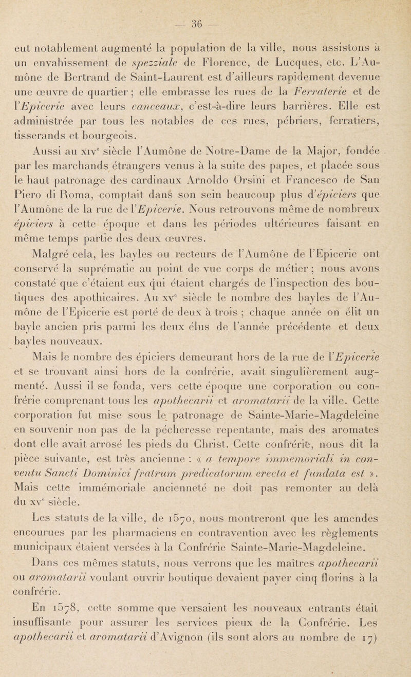 — 36 — eut notablement augmenté la population de la ville, nous assistons à un envahissement de spezziale de Florence, de Lucques, etc. L’Au¬ mône de Bertrand de Saint-Laurent est d’ailleurs rapidement devenue une œuvre de quartier ; elle embrasse les rues de la Ferraterie et de VEpicerie avec leurs canceaiix^ c’est-à-dire leurs barrières. Elle est administrée par tous les notables de ces rues, pébriers, ferratiers, tisserands et bourgeois. Aussi au XIV® siècle l’Aumône de Notre-Dame de la Major, fondée par les marchands étrangers venus à la suite des papes, et placée sous le haut patronage des cardinaux Arnoldo Orsini et Francesco de San Piero di Roma, comptait dans son sein beaucoup plus à'épiciers que l’Aumône de la rue de VEpicerie. Nous retrouvons même de nombreux épiciers à cette époque et dans les périodes ultérieures faisant en même temps partie des deux œuvres. Malgré cela, les bajles ou recteurs de l’Aumône de l’Epicerie ont conservé la suprématie au point de vue corps de métier ; nous avons constaté que c’étaient eux qui étaient chargés de l’inspection des bou¬ tiques des apothicaires. Au xv® siècle le nombre des bayles de l’Au¬ mône de l’Epicerie est porté de deux à trois ; chaque année on élit un bayle ancien pris parmi les deux élus de l’année précédente et deux bayles nouveaux. Mais le nombre des épiciers demeurant hors de la rue de Y Epicerie et se trouvant ainsi hors de îa confrérie, avait singulièrement aug¬ menté. Aussi il se fonda, vers cette époque une corporation ou con¬ frérie comprenant tous les apothecarii et aromatarii de la ville. Cette corporation fut mise sous le_ patronage de Sainte-Marie-Magdeleine en souvenir non pas de la pécheresse repentante, mais des aromates dont elle avait arrosé les pieds du Christ. Cette confrérie, nous dit la pièce suivante, est très ancienne : « a tempore immemoriali in con- ventu Sancti Dominici frairum preclicatorum. erecta et funclata est ». Mais cette immémoriale ancienneté ne doit pas remonter au delà du XV® siècle. Les statuts de la ville, de i5^o, nous montreront que les amendes encourues par les pharmaciens en contravention avec les règlements municipaux étaient versées à la Confrérie Sainte-Marie-Magdeleine. Dans ces mêmes statuts, nous verrons que les maîtres apothecarii ou aromatarii voulant ouvrir boutique devaient payer cinq florins à la confrérie. En i5^8, cette somme que versaient les nouveaux entrants était insuffisante pour assurer les services pieux de la Confrérie. Les apothecarii et aromatarii d’Avignon (ils sont alors au nombre de i^)