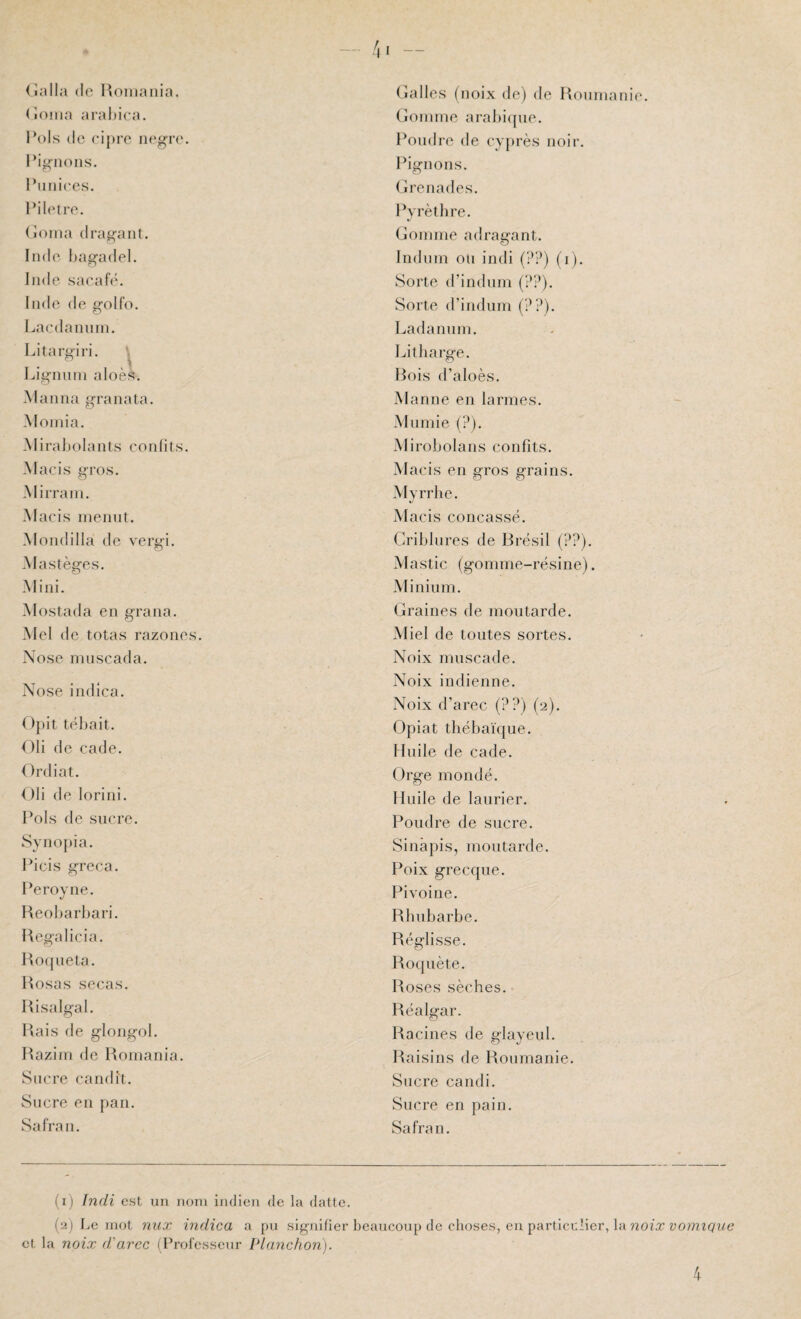 dalla (le Uoinaiiia. doüia aral)i(*a. l’ois (le eipre iiegro. l’ignons. Piim'ces. l*il(‘tre. (loina drainant. Inde hag-adel. Jade saeaf(\ Inde de golfo. Lacdannin. Litargiri. ^ Ligmiin aloès. Manna granata. Moinia. Mirai (olants confits. Macis gros. Mirrani. M acis nieniit. Mondilla de vergi. Mastèges. Mini. Mostada en grana. Mel de totas razones. Nose rnnscada. Nose indica. ()pit tëhait. Oli de cade. Ordiat. Oli de lorini. l’ois de sucre. Synopia. l’icis greca. l’eroyne. Heobarbari. Hegalicia. Hofpiela. Hosas secas. Risalgal. Hais de glongol. Raziin de Romania. Sucre candît. Sucre en pan. Safran. (îalles (noix de) de Roun (jonuue arabi(pie. Poudre de cyprès noir. Pignons. (jlrenades. Pyrètlire. Gonune adraifant. Induin ou indi (??) (i). Sorte d’indum (??). Sorte d’indum (??). l^adanuiu. Litharge. Rois d’aloès. Manne en larmes. Miimie (?). Mirobolans confits. Macis en gros grains. Myrrhe. Macis concassé. Criblures de Rrésil (??). Mastic (gomme-résine). Minium. Graines de moutarde. Miel de toutes sortes. Noix muscade. Noix indienne. Noix d’arec (??) (2). Opiat tliébaïque. Huile de cade. Orge mondé. Huile de laurier. Poudre de sucre. Sinâpis, moutarde. Poix grecque. Pivoine. Rhubarbe. Réglisse. Roquète. Roses sèches. Réalgar. Racines de glayeul. Raisins de Roumanie. Sucre candi. Sucre en pain. Safran. lanie. (1) Indi est un nom iiulicm de la datte. (2) Le mot nux indica a pu signifier lieaucoup de choses, eu particulier, la noix vomique et la noix d'arec (Professeur Planchon). 4