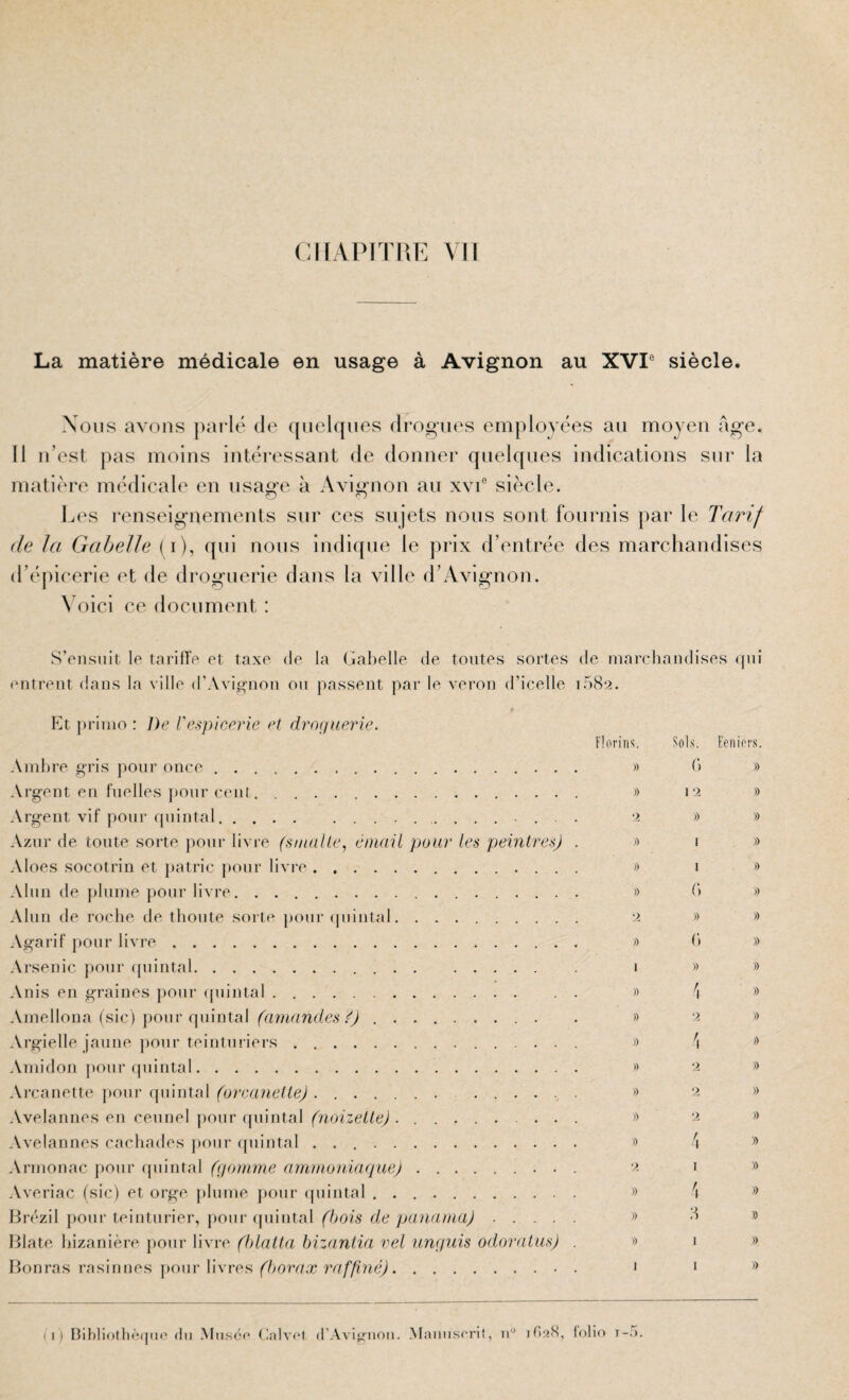 CKAPITPiE Vil La matière médicale en usage à Avignon au XVr siècle. Nous avons parlé de ([iielqiies drogues employées au moyeu âge. Il u’est pas moins intéressant de donner quelques indications sur la matière médicale en usage à Avignon an xvi° siècle. Les renseignements sur ces sujets nous sont fournis par le Tarif de la Gabelle (i), qui nous indique le prix d’entrée des marchandises d’épicerie et de droguerie dans la ville d’Avignon. \ oici ce document : S’ensuit le tarifi'e et taxe de la Gabelle de toutes sortes de marchandises qui entrent dans la ville d’Avignon ou passent par le veron d’icelle i58‘2. Et primo : De Vespicerie et droçiuerie. Florirr^. Fols. Eeniors. Ambre gris pour once. » (’> » Argent en fuelles pour cent. » 12 » Argent vif pour ([uintal. 2 ») » Azur de toute sorte pour livre (sinalle, émail pour les peintres) .>) 1 » Aloes socotrin et patrie j>our livre . .. >) 1 » Alun de plume pour livre. » b » Alun de roche de tbonte sorte pour (piintal. 2 » » Agarif pour livre. » b » Arsenic pour cpiintal. 1 » » Anis en graines pour (piintal. » 4 ® Amellona (sic) pour quintal (amandes ï) .. . » 2 » Argielle jaune pour teinturiers. » 4 Amidon [lour (piintal. » 2 » Arcanette jiour quintal (urcanelle). » 2 » Avelannes en ceunel pour (piintal (noizelle) .. >> Avelannes cachades pour ([uintal .. » 4 Armonac pour quintal (gomme ammoniaque). 2 i o Averiac (sic) et orge plume pour quintal .. » 4 Brf'zil pour teinturier, |)our quintal e/c . ’> b » Blate bizanière pour livre (hlatta bizantia rel unguis odoraius) . » 1 » Bonras rasinnes jioiir livres f^/iore/x ?’e///t?icy.. . 1 1