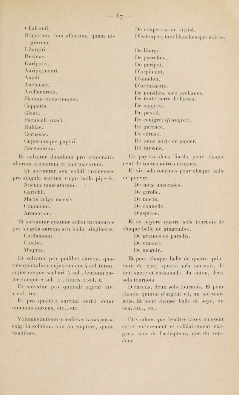 ( llialcaiiti. Stiipaniiii, laiii all)ariiin, ([uaiii ni- |<'rarinn. Litar^j-ii'i. Hesiiiae. < iarijK)tis. Aul’ijji.oiiionli. Ainidi. Ariclnisae. Avellananiin. Fic'uuin cil insciiiiKiue. (dajipai’is. ( ilasti. Faeniciili ^p’icci. Hiiliiae. ( >russae. Ciijiiscuiiiqiie papvri. Hacenioruin. Et soIvaUir diiuidiuin pro ceiitcnario alioniiii aroniatiim et pliariiiacoruiii. Et solvaiitur sex solidi turoiieiises pro siiigiila sarcina viilgo lialla jiiperis. Xuciiiii muscatariiiii. (jariofili. Macis viilgo massis. (iinamomi. Aromatiiiu. Et solvaiitur ipiatuor solidi turoueuces pro siugula sarcina seii balla ziugilieris. (Jardaiiiomi. Ciiiahri. Ma([uiui. Et solvatur pro ipialibet sarcina qua- tuoripiiutaliuui ciijuscuuKpie 4 sol.turou. cuJuscuiiKpie sacliari 4 «ol., lencoiiii cu- jiiscuiuque 2 sol. tr., tliuris 2 sol. t. Et solvatur pro ({iiintali argent vivi 1 sol. tur. Et pro ipialibet sarcina serici detnr iininmns anrœiis, etc., etc. \ oliimnsantenin praedictas taxas })Osse exigi in solidiini, tain ab enqitore, ipiain veuditore. De couperose on vitriol. I) esloujies, tant blanches ipie noires. De litarge. De parrelin(\ De garipot. D’orjiiinent. D’amidon. 1 )’orcbanetle. De uoisilles, siae avellanes. De tonte sorte de lignes. De cappres. F)n pastel. De cenigret (fenugrec). De garence. De cërnse. De tonte sorte de }»a[)ier. De raysins. Ce payera deux liards jionr cba([ue cent de tontes antres drogues. Et six sols tournois pour cbaijue balle de jioyvre. De noix muscades. De girofle. De macis. De cannelle. D’espices. PA se payera quatre sols tournois de chaque balle de gingembre. De graines de jiaradis. De cinabre. De nieguin. p]t pour cliaifue balle de quatre quin¬ taux de cire, quatre sols tournois, de tout sucre et cassonade, du coton, deux sols tournois. D’encens, deux sols tournois. Et pour chaque ipiintal d’argent vif, un sol tour¬ nois. Et pour cba({«e balle de soyiq un écu, etc., etc. IA voulons que lesdites taxes puisseni estre entièrement et solidairement exi¬ gées, tant de l’acliepleur, ipie du ven¬ deur.