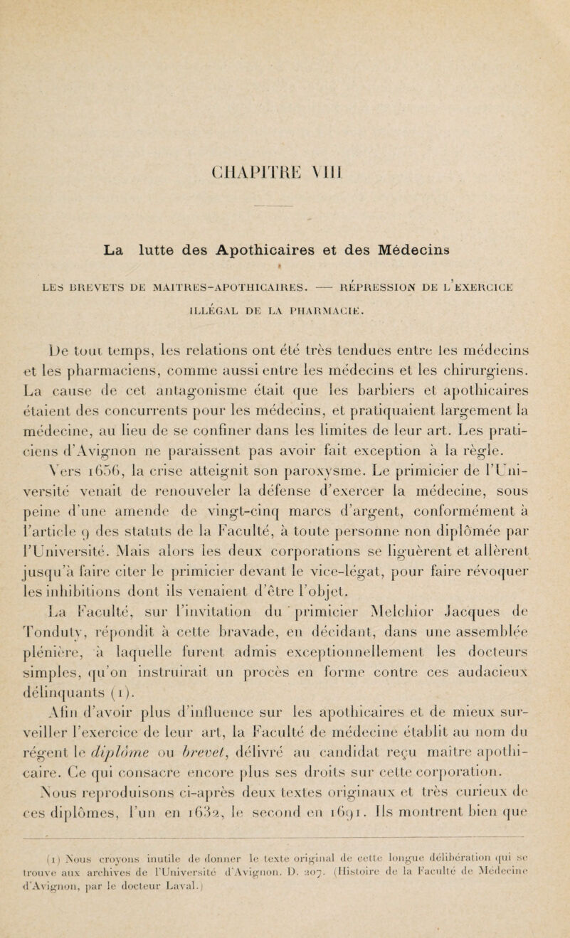 (UIAPITRE Ml La lutte des Apothicaires et des Médecins LES 13HEVETS DE MAITRES-APOTHICAIRES. REPRESSION DE L EXERCICE ILLEGAL DE LA PHARMACIE. De toLii temps, les relations ont été très tendues entre les médecins et les pharmaciens, comme aussi entre les médecins et les chirurgiens. La cause de cet antagonisme était que les barbiers et apothicaires étaient des concurrents pour les médecins, et pratiquaient largement la médecine, au lieu de se confiner dans les limites de leur art. Les prati¬ ciens d’Avignon ne paraissent pas avoir fait exception à la règle. Vers iGoG, la crise atteignit son paroxysme. Le primicier de TL iii- versité venait de renouveler la défense d’exercer la médecine, sous peine d’une amende de vingt-cinq marcs d’argent, conformément à l’article q des statuts de la Faculté, à toute personne non diplômée par rUniversité. Mais alors les deux corporations se liguèrent et allèrent jusqu’à faire citer le primicier devant le vice-légat, pour faire révoquer les inhibitions dont ils venaient d’étre l’objet. I.a {acuité, sur l’invitation du ' primicier Melchior Jacques de Aondutv, répondit à cette bravade, en décidant, dans une assemblée plénière, à laquelle furent admis exceptionnellement les docleurs simples, (ju’on instruirait un procès en forme contre ces audacieux délin({uants ( i). Abu d’avoir plus <l’inlluence sur les apothicaires et de mieux sur¬ veiller l’exercice de leur art, la Faculté de médecine établit au nom du régent le diplôme ou brevet, délivré au candidat reçu maître apothi¬ caire. Ce ([ui consacre encore [dus ses droits sur cette corporation. Nous re|)roduisons ci-après deux textes originaux et très curieux d(‘ ces diplômes, l’un en i6.‘L^, b^ second eu iGqi. IIs montrent bien (jm' (ij Nous croyons do donner le texte original de cetle longiu'. délibération (|ni se trouve aux archives de l Université d'Avij[^’non. I). 207. (Histoire tb; la tacuité de- Médecine ■d’Avignon, par le docteur Laval.)