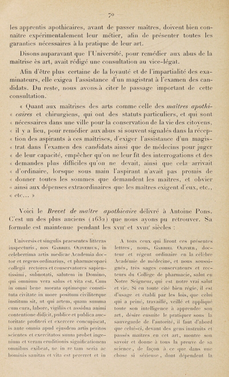 90 les apprentis apothicaires, avant de passer maîtres, doivent bien con¬ naître expérimentalement leur métier, afin de présenter toutes les garanties nécessaires à la pratique de leur art. Disons auparavant que TUniversité, pour remédier aux abus de la maîtrise ès art, avait rédigé une consultation au vice-légat. Afin d'être plus certaine de la loyauté et de l’impartialité des exa¬ minateurs, elle exigea l’assistance d’un magistrat à l’examen des can¬ didats. Du reste, nous avons-à citer le passage important de cette consultation. « Quant aux maîtrises des arts comme celle des maîtres apothi- « caires et chirurgiens, qui ont des statuts particuliers, et qui sont nécessaires dans une ville pour la conservation de la vie des citovens, ({ il va lieu, pour remédier aux abus si souvent signalés dans la récep- (( tion des aspirants à ces maîtrises, d’exiger l’assistance d’un magis- (( trat dans l’examen des candidats ainsi que de médecins pour juger (( de leur capacité, empêcher qu’on ne leur fît des Interrogations et des (( demandes plus difficiles qu’on ne devait, ainsi que cela arrivait (( d’ordinaire, lorsque sous main l’aspirant n’avait pas promis de (( donner toutes les sommes que demandent les maîtres, et obvier « ainsi aux dépenses extraordinaires que les maîtres exigent d’eux, etc., (( etc... )) Voici le Brevet de maître apothicaire délivré à Antoine Pons, (i’est un des plus anciens (iGSs) que nous ayons pu rétrouver. Sa formule est maintenue pendant les xvié et xvin® siècles : Universis ot singulis praesentes litteras iiispecturis, nos Gabriel Ouverius, in celeberrirna artis inedicae Acadeinia doc- tor et regens ovdinarius, et pliarinacopaei collegii rectores et conservatores sapien- tissiini, subnotati, salutern in Domino, qui omninm vera sains et vita est. Guni in oinni bene morata opliine(pio eonsti- tnta civitate in more })Ositimi civilitenpie institiim sit, ut qui artem, (piam snmma cum cura, labore, vigiliis et assidua aninn contentione didicit, puldice et pnblica anc- toritate profiter! et exercere concu])iscat, is ante onmia apiid ejusdem artis peritos scientes et exercitatos smini jiroliet inge- niiim et veram eruditionis significationeni omnifnis exilieat, ne in re tam séria ac bominis sauitas et vita est ])ererrct et in A tous ceux qui liront ces présentes lettres, nous, (jabriel Olivier, doc¬ teur et régent ordinaire en la célèbre Académie de médecine, et nous soussi¬ gnés , très sages conservateurs et rec¬ teurs du Gollège de pharmacie, salut en Notre Seigneur, qui est notre vrai salut et vie. Si en toute cité bien régie, il est d’usage et établi par les lois, que celui (pii a peiné, travaillé, veillé et a}»pli(pié toute son intelligence à apprendre son art, désire ensuite le pratiijuer sous la sauvegarde de l’autorité, il faut d’abord que celui-ci, devant des gens instruits et ])assés maîtres en cet art, montre son savoir et donne à tous la preuve de sa science, de façon à ce (pie dans une chose si sérieuse , dont- dépendent la