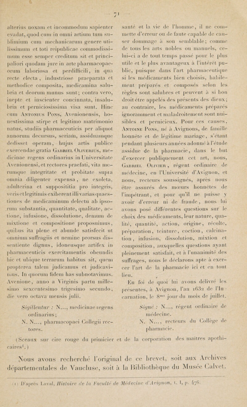 îdtoriiis uoxain et incoimnoduiu sapienter evadat, ([iiod ciiiii in oinni artiuiii tuin sn- Idiininm cnui nuM-haideaniin i^ciieiv uli- lissiniiiiii et toti reipuhlieae (•oimiioilissi- iiiiiiii esse seinper eredilmii sit et princi- paliori ([iiodani jure in ai te })haianae<)pae- onini lahoriosa et perdifficili, in ({iia reete electa , induslriose praeparata et inetiiodiee composita, niedieaniina salii- In’ia et deornni niiinus snnt; contra vero, inej)te et iuscienter conciiinata, insaln- hria et })erniciosissinia visa siint. llinc cnni Antoxius I’ons, Avenionensis, lio- nestissiina stirpe et legitinio inatriinonio natns', stndiis pharniaeeuticis per alicpiot annonini decnrsns, seriani, assiduanupie dedisset operain, Inijus artis publiée exereendae gratia Gabriel Ouverius, mc- dicinae regens ordinarius in Uuiversitate Avenionensi, et rectores jiraefati, vita ine- runi([ue integritate et [)robitate sn})ia oninia diligenter expensa, ne exoleta, adnlterina et snp})osititia pro integris, vei’iset legitiniis exiberentilli varias ([luies- tiones de inedicaminuni delectu ab ipso- runi substantia, ({uaiititate, ([iialitate, ac- tione, infusione, dissolntione, deniuin de niixtione et coinpositione proposuinms, (piibns ita }dene et abunde satisfecit ut oniniuiu sulfragiis et neinine jirorsus dis- seutieute dignus, idoneusque artifex in jtliarinaceuticis exercitanientis obeundis lue et ubiipie terraruin habitus sit, queni jtropterea talern judicamus et judicavi- iijus. In (pioruin fideni has subnotaviinus, Avenione, anno a V’irginis jiaitu iiiille- sinio sexcentesimo trigesinio secundo, die vero octava inensis julii. S'miUentur : N..., inedicinae regens ordinarius ; X. X..., phai‘niaco})aei Gollegü rec¬ tores. (Sceaux sur cire rouge du jiriinicier ( caires^. ) Nous avons recherché l’origiiu (léjtarleineiilales de Vaucluse, soit h saute et la vie (h* riioinnie, il ue coin- niette d’erreur on de i'aute (a-qiabb' de cau¬ ser dommage à son semblable; comme de tons les arts nobles on manmds, ce¬ lui-ci a de tout temps passé jiour le plus utile et le jilus avantageux à l'intérêt pu¬ blic, [)uis(pie dans l’art j)barmaceuti((ne si les médicaments bien (dioisis, habile¬ ment jiréparés et conq)Osés selon les règles sont salubres et jieuveut à si bon droit être appelés des })résents des dieux; au contraire, les médicaments préj)ai‘és ignoramment et malariroitement sont nui¬ sibles et jieridcieux. Pour ces causes, Antoine Pons, né ii Avignons, de famille honnête et de légitime mariage, s’étant pendant plusieurs années adonné à l’étude assidue de la pharmacie, dans le but d’exercer pnbliipiement cet art, nous, Gabriei. C)livier , régent ordinaire de médecine, en l’Université d’Avignon, et nous, recteurs soussignés, après nous être assurés des mœurs honnêtes de l’impétrant, et })Our ([ii’il ne puisse y avoir d’erreur ni de fraude, nous lui avons })Osé différentes ([nestions sur le choix des médicaments, leur nature, qua¬ lité, ([uantité, action, origine, récolte, })réparation, teinture, coction, calcina¬ tion, infusion, dissolution, mixtion et composition, auxquelles ({uestions ayant pleinement satisfait, et à riinanimité des suffrages, nous le déclarons apte a exer¬ cer l’art de la pharmacie ici et en tout lieu. En foi de quoi lui avons délivi'e les ju'ésentes, à Avignon, l’an ihda de l’In • carnation, le 8'® jour du mois de juillet. Si(jné : X..., régent ordinaire de médecine. X. X..., recteurs du (^lollège de pharmacie. L de la corporation des niait res ajiotlii- 1 de ce hrevet, soit aux Archives la lhhliolhè(|ue dti jMus(M‘ ( ialvet.