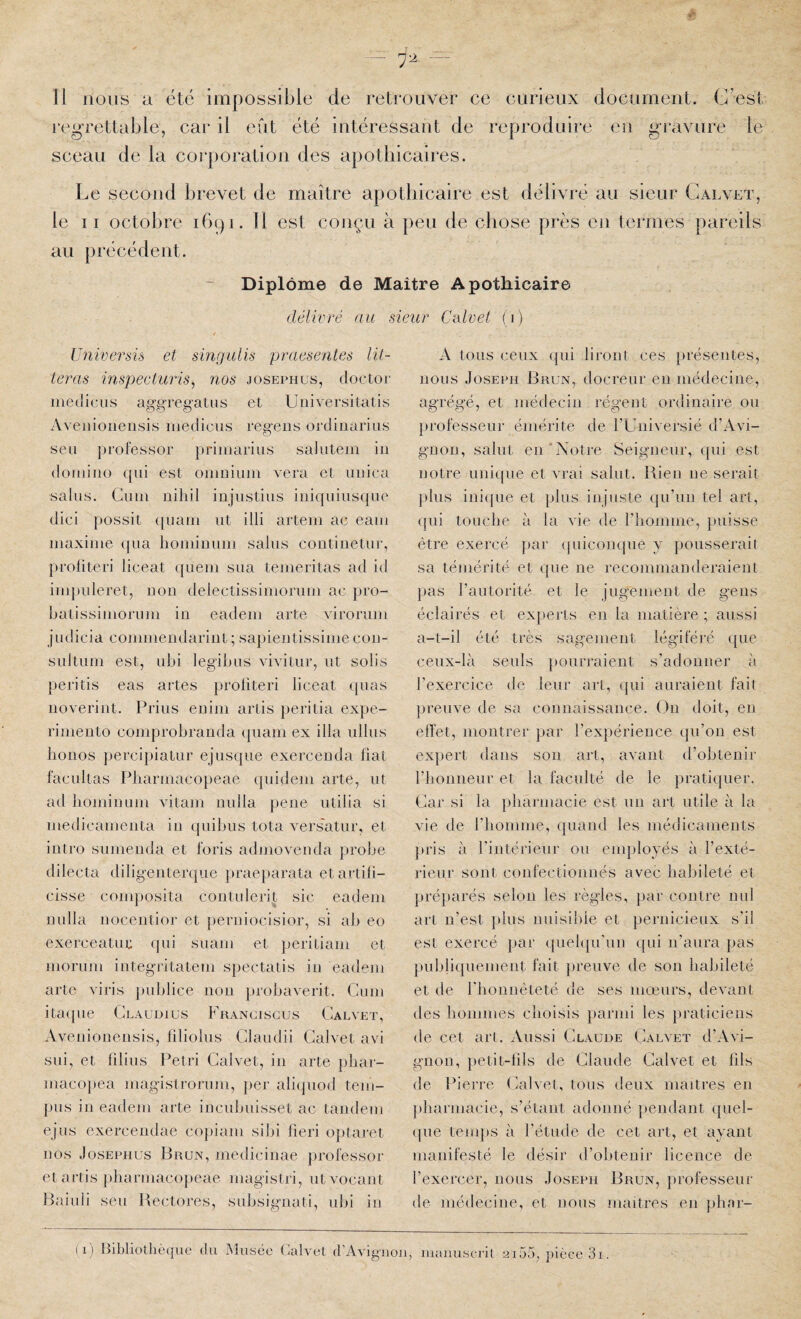 regrettable, car il eût été intéressant de reproduire eu gravure le sceau de la corporation des apothicaires. Le second brevet de maître apothicaire est délivré au sieur Galvet, le II octobre 1691. 11 est cojiçu à peu de chose près en termes pareils au [irécédent. Diplôme de Maître Apothicaire ivre au sieur Universü et singulis praesentes lit- teras inspecturis^ nos josephus, doctor inedicus aggregatus et Uiiiversitatis Aveiiioiieiisis niedicus regeiis ordinarius seu professer priinarius salutein iii domino qui est omuiiiin vera et uiiica sains. Cum niliil iojiistiiis iiiiqiiiiisque dici possit ([iiam ut illi artem ac eaui maxime (pia hominum sains contiiietur, proliteri liceat quem sua temeritas ad id iuq)uleret, non delectissimorum ac pro- batissimorum in eadem arte virorum judicia commendarint; sapientissimecoii- sultum est, ubi legibiis vivitur, ut solis peritis eas artes proliteri liceat quas iioverint. Prius euim artis })eritia expe- rimento comprobrauda quam ex ilia ullus bouos percipiatur ejusque exerceuda fiat facilitas Pharmacopeae quideiii arte, ut ad bomimim vitam imlla peiie iitilia si medicameiita iii qiiibus tota vers'atur, et iiitro sumenda et foris admovenda probe dilecta diligeiiterqiie |»raeparata et artifi- cisse composita coiituleri^ sic eadem iiulla iioceiitior et peruiocisior, si ab eo exerceatui; (jui suam et periliam et morum iiitegritatem spectatis iii eadem arte viris publiée 11011 probaverit. Cum itaipie Glaudius Franciscus Calvet, Aveiiioiierisis, filiolus Glaudii Galvet avi siii, et lilius Pétri Galvet, iii arte })bar- macopea magistrorum, per aliipiod tem- pus in eadem arte incubuisset ac tandem ejus exerceiidae copiam sibi lieri optaret nos Josephus Brun, mediciiiae professor et artis pbarmacojieae magistri, utvocant Baiuli seu Rectores, subsigiiati, ubi in Calvet (1) A tous ceux qui liront ces présentes, nous Joseph Brun, docreur eu médecine, agrégé, et médecin régent ordinaire ou professeur émérite de l’Universié d’Avi¬ gnon, salut en “Notre Seigneur, qui est notre iiniipie et vrai salut. Bien ne serait plus inicpie et plus injuste ({ii’iin tel art, (|ui touche à la vie de l’homme, puisse être exercé par (juiconque y pousserait sa témérité et que ne recommanderaient pas l’autorité et le jugement de gens éclairés et experts en la matière ; aussi a-t-il été très sagement légiféré que ceux-là seuls pouri’aient s’adonner à l’exercice de leur art, ipii auraient fait preuve de sa connaissance. Ou doit, en effet, montrer par l’exjiérience (pi’on est expert dans son art, avant d’obtenir riioimeur et la faculté de le pratiquer. Car si la pharmacie est un art utile à la vie de riiomme, (jiiand les médicaments j»ris à rintérieur ou enq)loyés à l’exté¬ rieur sont confectionnés avec habileté et préparés selon les règles, par contre nul art n’est })lus nuisilde et pernicieux s’il est exercé par (piebpi'un qui n’aura pas publiipiemeiit fait })reuve de son habileté et de rbounèteté de ses mœurs, devant des hommes choisis })armi les praticiens de cet an. Aussi Glaude Galvet d’Avi¬ gnon, })etit-lils de Glaude Galvet et fils de Pierre Galvet, tous deux maîtres en pharmacie, s’étant adonné [lendant quel- (pie temps à l’étude de cet art, et ayant manifesté le désir d’obtenir licence de l’exercer, nous Joseph Brun, professeur de médecine, et nous maîtres en pbar- (1) Bibliothèque du Musée (ialvel d’Avignon, inanuscril 2i55, pièce 3i.