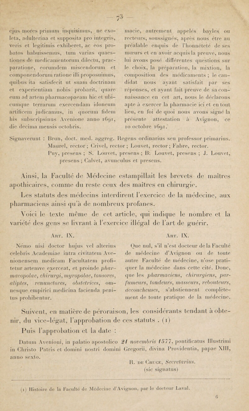 ojiis mores pniiiimi iiKjuisiimis, ne exo- leta, adiikerina et siij)posita pro iiile^Tis, veris et legitimis exliiheret, ac eos })ro- hatos hahiiissemns, lum varias (piaes- tioiies (le luedicamenloruiii clileclii, })rac- paratione, eoruindem misceiidormn et {‘ompoiiendoruiii ratioiie illi })roposuimus, (piil)iis ita satisfecit ut suam doctriiiam et exj)erienliain nohis [)ro!jarit, (piare euMi ad artein pliarmacopaeam hic et uhi- cuin({ue terranim exercendam idoneuui arlihcem jiidicamus, in ([uorum hdem lus sultscripsiuus Aveiiione aimo iCxji, die décima meusis octobris. Sigiiaveruiit : macie, autrement a[)})elés hayles ou recteurs, soussignés, après nous être au préalal)le eiujuis de l’honnêteté de ses mœurs et en a\mir ac({uisla }»reuve, nous lui avons posé diflereiites (piestions sur le choix, la pré})aratiou, la mixtion, la composition (^les médicaments ; le can¬ didat nous ayant satisfait par ses ré])onses, et ayant fait })reuve de sa con¬ naissance en cet art, nous le déclarons apte à exercer la })harmacie ici et en tout lieu, en foi de (pioi nous avons signé la présente attestation à Avignon, ce 10 octobre Brun, doct. med. aggreg. Begens ordinarius seu })rofessor primarius. -Maurel, rector ; (irivel, rector ; Louvet, rector ; Fabre, rector. Buy, jiresens ; S. Louvet, presens ; B: Louvet, presens ; J. Louvet, presens ; Calvet, avunculus et presens. Ainsi, la apothicaires. Faculté de Médecine estampillait les brevets de maîtres comme du reste ceux des maîtres en chirurgie. O Les statuts des médecins interdirent l’exercice de la médecine, aux [iliarmacien^ ainsi qu’à de nombreu-x profanes. Voici le texte meme de cet article, qui indique le nombre et la variété des ^ens se livrant à l’exercice illégal de l’art de i^uérir. & -Vrt. IX. Némo nisi doctor hnjus vel alterius celehris Academiae intra civitatem Ave- nionensem medicam Facultatem profi- tetur artemve exerceat, et proinde phar- macopolae, chirunji, myropolae, ionsores, aliptes, renunctores, obstetrices, om- nesque empirici medicina facienda peni- tus prohibentnr. Art. IX. ()ue nul, s’il n’est docteur de la Faculté de médecine d’Avignon ou de toute autre Faculté de médecine, n’ose prati- (pier la médecine dans cette cité. Donc, que les p)liarmaciens, chirurgiens, pcir- fumeurs, tondeurs, masseurs, rebouieurs, accoucheuses, s’abstiennent complète¬ ment de toute pratique de la médecine. Suivent, en matière de péroraison, les considérants tendant à obte¬ nir, du vice-léi^at, l’approbation de ces statuts . (i) Puis l’approliation et la date : Datum Avenioni, in palatin apostolico in Christo Batris et doniini noslri domini aiiiio sexto. 2i novembris 1577, pontificatus Illustrimi Gregorii, divina Brovidentia, papae Xlll, B. DE Crugk, Secretarius. (sic signatus) (i) Histoire de la J'ucidté de xMedeciue d’Avignon, par le docteur Laval. G