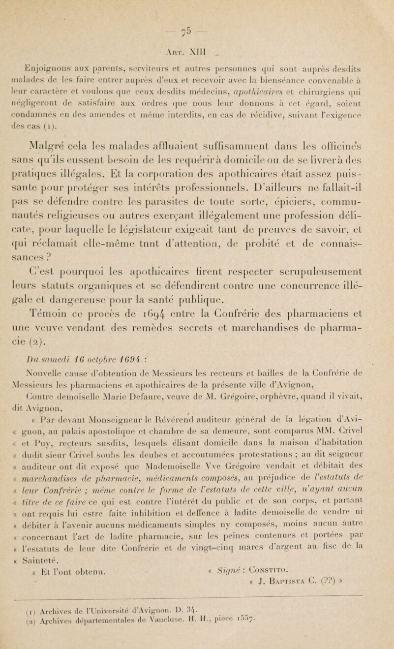 7^ Aut. XIII iMijoi^iions aux jmrcnts, servilonrs or autres j)ersoiiiios (jiii son! auprès desdits malades de les faire entrer auprès d’eux et receveur avec la hieuséauce couveuahie à leur caractère et voulons epie ceux desdits uiédecius, apothicaireH et cliirurgieus epii iK'gligerout de satisfaire aux ordres epie nous leur doiiuous à cet é^ard, soient coudaiiiiiés eu des amendes et même interdits, eu cas de récidive, suivant t'exigeiice des cas (i). Malgfë cela les malades aniiiaienl sulUsamnient dans les oriicliie‘s sans qu’ils enssenl Itcsoin de les re([uérirà domicile on de se livrera des pralitjues illégales. Et la corporation des apothicaires était assez puis¬ sante pour protéger ses intérêts proFessionnels. D’ailleurs ne fallait-il pas se défendre contre les parasites de tonte sorte, épiciers, commu¬ nautés religieuses ou autres exerçant illégalement une profession déli¬ cate, pour laquelle le législateur exigeait tant de preuves de savoir, et ({ui réclamait elle-même tnnt d’attentio/i, de probité et de connais¬ sances ? (i’est j)onr([uoi les ajtotliicaires firent resjtecter scrupuleusement leurs statuts organiques et se défendirent contre une concurrence illé¬ gale et dangereuse pour la santé publique. Témoin ce procès de ibq/J entre la Confrérie des pharmaciens et une veuve vendant des remèdes secrets et marchandises de pharma¬ cie (2). Du samedi IG octobre 169i : Xoiivelle cause d’oI)teiition de Messieurs les recteurs et bailles de la Confrérie de Messieurs les pharmaciens et apothicaires de la présente ville d’Avignon, Contre demoiselle Marie Defaure, veuve de M. Grégoire, orphèvre, quand il vivait, dit Avignon, (( Par devant Monseigneur le Révérend auditenr général de la légation d’Avi- (( gnon, au palais apostolique et chambre de sa demeure, sont comparus MAI. Crivel « et Puv, recteurs susdits, lesquels élisant domicile dans la maison d’habitation i( dudit sieur Crivel soubs les deubes et accoutumées })rotestations ; au dit seigneur « auditeur ont dit exposé que Mademoiselle Vve Grégoire vendait et débitait tles (f marchandises de pharmacie^ 'médicaments composés, au préjudice de Vestatuts de (f leur Confrérie ; môme contre le forme de Vestatuts de cette ville, n’ayant aucun (.( titre de ce faire ce (pii est contre l’intérêt du })ublic et de son corps, et partant « ont recpiis lui estre faite inhibition et defïence à ladite demoiselle de vendre ni « débiter à l’avenir aucuns médicaments sinqiles ny composés, moins aucun antre (( concernant l’art de ladite pharmacie, sur les peines contenues et jiortées pai « l’esiatuts de leur dite (Confrérie et de vingt-cimj marcs d argent au lise de la « Sainteté. (( Et l’ont obtenu. « Sûjné : Constito. (( J. Bactista g. (??) » ( i) Archives de riJiiiversité d’Avignon. D. 34. [‘A) .'Vrehives départementales de Vanclnse. II. H-, pièce I.);)