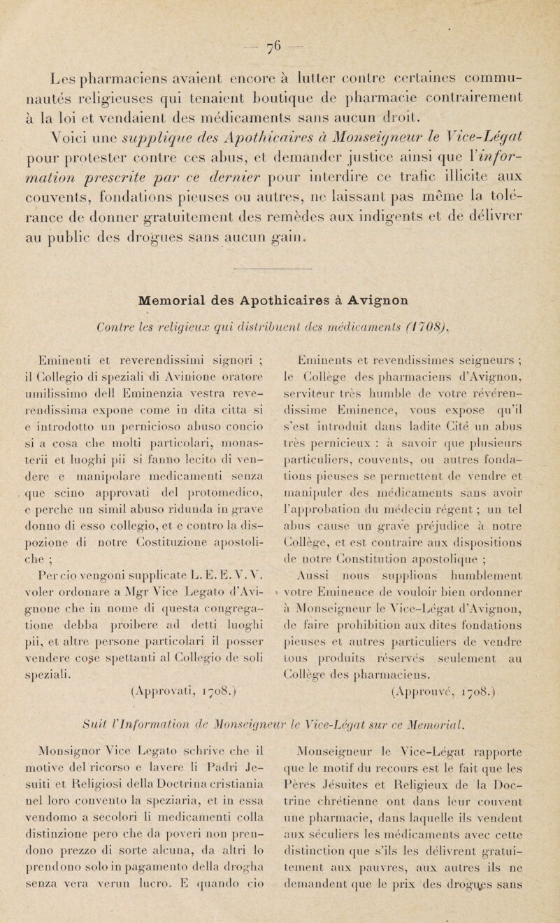 y6 Les pharmaciens avaient encore à lutter contre certaines commu¬ nautés religieuses qui tenaient boutique de pharmacie contrairement à la loi et vendaient des médicaments sans aucun droit. Voici une supplique des Apothicaires à Monseiqneur le Vice-Légat pour protester contre ces abus, et demander justice ainsi que \infor¬ mation prescrite par ce dernier pour interdire ce trafic illicite aux couvents, fondations pieuses ou autres, ne laissant pas même la tolé¬ rance de donner gratintement des remèdes aux indigents et de délivrer au public des drogues sans aucun gain. Memorial des Apothicaires à Avignon Contre les religieux qui distribuent des inédicaments (1708). EmiiieDti et reverendissimi signori ; il Gollegio di speziali di Avinione oratore umilissimo dell Eminenzia vestra reve- reiidissinia expoiie corne in dita citta si e iiitrodotto un pernicioso abiiso coiicio si a cosa clie molti particolari, monas- terii et luoglii pii si faiiiio lecito di veii- dere e manipolare medicamenti senza que scino approvati del protomedico, e perche nu simil abuso ridunda in grave don 110 di esso collegio, et e coutro la dis- pozione di notre Gostituzione aposloli- che ; Per cio vengoni snpplicate L. E. E. V. V. voler ordonare a Mgr Vice Legato d’Avi- gnoue che in nome di qnesta congrega- tione debba proibere ad detti Inoglii pii, et altre persone particolari il posser vendere co^e spettanti al Gollegio de soli speziali. (Approvati, i-yoS.) Eminents et revendissimes seigneurs ; le Gollège des pharmaciens d’Avignon, serviteur très humble de votre révéren- dissime Eminence, vous expose qu’il s’est introduit dans ladite Gité un abus très pernicieux : à savoir ipie plusieurs particuliers, couvents, on antres fonda¬ tions pieuses se permettent de vendre et manipuler des médir-aments sans avoir l’approbation du médecin régent ; un tel alms cause un grave préjudice à notre Gollège, et est contraire aux dispositions de notre Gonstitution apostolique ; Aussi nous supplions humblement ♦ votre Eminence de vouloir bien ordonner à Monseigneur le Vice-Légat d’Avignon, de faire prohibition aux dites fondations pieuses et autres particuliers de vendre tous produits réservés seulement au Gollège des pharmaciens. (Approuvé, 1708.) Suit VInformation de Moïiseigneur le Vice-Légat sur ce Memorial. Monsignor Vice Legato schrive che il motive del ricorso e lavere li Padri Je- suiti et Religiosi délia Doctrina cristiania nel loro convento la speziaria, et in essa vendomo a secolori li medicamenti colla distinzioiie pero che da poveri non pren- dono prezzo di sorte alciina, da altri lo prendouo solo in pagamento délia drogha senza vera venin liicro. E ipiando cio Monseigneur le Vice-Légat rapporte que le motif du recours est le fait que les Pères Jésuites et Religieux de la Doc¬ trine chrétienne ont dans leur couvent une pharmacie, dans laquelle ils vendent aux séculiers les médicaments avec cette distinction (jue s’ils les délivrent gratui¬ tement aux pauvres, aux autres ils ne demandent que le |)rix des drogii.es sans