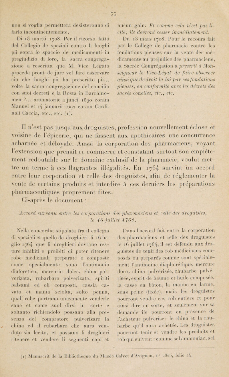 iioii si vog'lia pernicltora (lesisloroiino di larlo iiicoiitinenreineiUo. Di i3 inartii i-o8. Per il ricoi'so l'alto (lel Colle^ü-io de speziali eoiitro li luo^lii jiii sopra lo spaecio de inedicamenti iii preg’iudizio di loro, la sacra congrega- zione a rescritta (pic M. Vice Legato jiroceda proiit de jure vel l'are osservare cio che luoglii pii lia ])rescritto pii... volte la sacra congregazione del coiicilio con siioi decreti c la Rosta in Barchino- nien ?... aroniatoriie 2 jiinci lOpo coraiii .Manuel et 14 jcannarii ir)()2 corain Cardi- nali Caccia, etc., etc. (i). aucun gain, lü comme cela n'est pas li¬ cite, ils devront cesser immédiatement. Du i3 mars iÿo<S. Pour le recours fait, par le Collège de {iliaruiacie contre les fondations })ieuses sur la vente des mé¬ dicaments au préjudice des })harmaciens, la Sacrée Congrégation a prescrit à Mon¬ seigneur le Vice-Légat de faire observer ainsi que de droit la loi par ces fondations pieuses, en conformité avec les décrets des sacrés conciles, etc., etc. Il ii’est pas jusqu’aux dro^’uistes, profession nouvellement éclose et voisine de ré[)icerie, qui ne fassent aux apothicaires une concurrence acharnée et délovale. Aussi la corporation des pharmaciens, voyant l’extension ([ue prenait ce commerce et constatant surtout son empiéte¬ ment redoutable sur le domaine exclusif de la pharmacie, voulut met¬ tre un terme à ces flagrantes illégalités. En survint un accord entre leur corporation et celle des drog-uistes, afin de régdementer la vente de certains produits et interdire à ces derniers les préparations [)harmaceutiques proprement dites. Ci-après le document : Accord survenu entre les corporations des pharmaciens et celle des droguistes, le 16 juillet 176A. .\ella coucordia stipolata fra il collegio di sj)eziali et quello de droghieri li iGlu- glio i';G4 que li droghieri dovraiio res- tare inliihiti e proibiti di poter riteiiere robe mediciuali })reparate o composte corne specialmeiite sono rantimonio diaforetico, mercurio dolce, china pol- verizata, rubarbaro polverizata, sj)iriti balsami ed oli couq)OSli, cassia ca- vata et mania sciolta, solto penna, (piali robe })ortrano unicamente venderle sa ne et corne suol dirsi in sorte e soltanto ricbiendolo j)Ossano alla pre- senza del compratore pulverizare la china ed il rubarbaro che aura ven- dulo sia lecito, et possano li droghieri rilenere et vendere li seguenti capi et Dans l’accoid fait entre la corporation des pharmaciens et celle des droguistes le iG juillet 17G4, il est défendu aux dro¬ guistes de tenir des rob médicinaux coin- O })osés ou pré])arés comme sont spéciale¬ ment rantimoine diapborétique, mercure doux, china pulvérisée, rbubarlie })ulvé- risée, esi)rit de baume et huile composée, la casse en bâton, la manne en larme, sous peine (fixée), mais les droguistes pourront vendre ces rob entiers et pour ainsi dire, en sorte, et seulement sur sa demande ils pourront en présence de l’acheteur pulvériser le china et la rbn- barbe qu’il aura achetée. Les droguistes pourront tenir et vendre les ])roduits et rob ((ui suivent : comme sel ammoniac, sel (i) Manuscrit de la Ibl)H(jthè(juc du xMiiséc tialvcf d’AvigiKui, 11° 2825, folio 24.