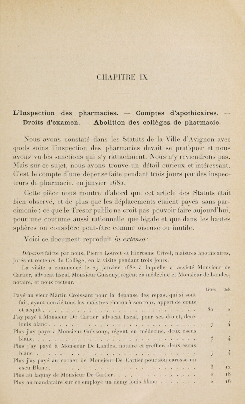 CII\l>IJIVK l\ L’Inspection des pharmacies. — Comptes d’apothicaires. - - Droits d’examen. — Abolition des collèges de pharmacie. Nous avons constaté clans les Statuts de la Ville d’Avignon avec O quels soins l’inspection des pharmacies devait se pratiquer et nous avons vu les sanctions qui s’y rattachaient. Nous n’y reviendrons pas. ais sur ce sujet, nous avons trouvé un détail cnrieux et intéressant. C’est le compte d’une déjcense faite pendant trois jours par des inspec¬ teurs de pharmacie, en janvier 1682. Cette |)ièce nous montre d’ahord que cet article des Statuts était hien observé, et de plus que les déplacements étaient payés sans par¬ cimonie : ce que le Trésor public ne croit pas pouvoir faire aujourd’hui, pour une coutume aussi rationnelle que légale et que dans les hautes sphères on considère peut-être comme oiseuse ou inutile. Voici ce document reproduit i?i extenso: Dépanse faicte par nous, Pierre Louvet et Hierosine Crivel, maistres apothicaires, jurés et recteurs du Collège, en la visite pendant trois jours. La visite a coinniencé le 2ÿ janvier 1G82 à laquelle a assisté Monsieur de Cartier, advocat fiscal, Monsieur Guisony, régent en médecine et Monsieur de Landes, notaire, et nous recteur. livres Sols Payé au sieur Martin Croissant pour la dépanse des repas, qui si sont fait, ayant convié tous les maistres chacun à son tour, appert de conte et ac(juit. 80 » .l’ay payé à Monsieur De Cartier advocat fiscal, pour ses droict, deux louis hlaiic. 7 4 Plus j’ay l)ayé à Monsieur Guissony, régent en médecine, deux escus hlanc.. 7 4 Plus j’ay i)ayé à Monsieur De I.iandes, notaire et greflier, deux escus hlaiic.... 7 4 Plus j’ay pavé au cocher de Monsieur De Cartier pour sou carosse uu esc U Plane. >’> 12 Plus au laquay de Monsieur De Cartiei'. .. » «8 Plus au mandataire sur ce employé un demy louis hlanc. » i()