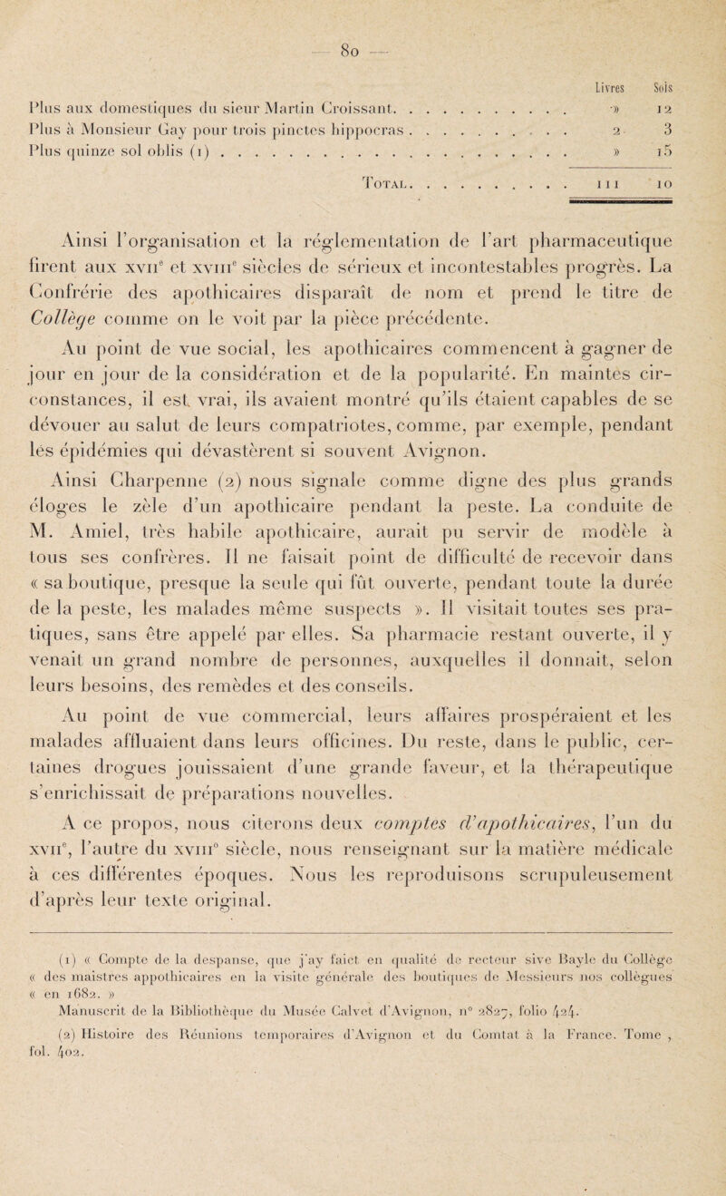 8o — Livres Sois Plus aux domestiques du sieur Martin Croissant. o) 12 Idns à Monsieur Gay pour trois pinctes hippocras. 2 3 Plus quinze sol oljlis (i). » i5 d'oTAL. III 10 Ainsi l’organisation et la réglementation de l’art pharmaceutique firent aux xvii® et xviii® siècles de sérieux et incontestables progrès. La Confrérie des apothicaires disparaît de nom et prend le titre de Collège comme on le voit par la pièce précédente. An point de vue social, les apothicaires commencent à gagner de jour en jour de la considération et de la popularité. En maintes cir¬ constances, il est vrai, ils avaient montré qu’ils étaient capables de se dévouer au salut de leurs compatriotes, comme, par exemple, pendant lés épidémies qui dévastèrent si souvent Avignon. Ainsi Gharpenne (2) nous signale comme digne des plus grands éloges le zèle d’un apothicaire pendant la peste. La conduite de M. Amiel, très habile apothicaire, aurait pu servir de modèle à tous ses confrères. 11 ne faisait point de difficulté de recevoir dans (( sa boutique, presque la seule qui fût ouverte, pendant toute la durée de la peste, les malades même suspects ». 11 visitait toutes ses pra¬ tiques, sans être appelé par elles. Sa pharmacie restant ouverte, il j venait un grand nombre de personnes, auxquelles il donnait, selon leurs besoins, des remèdes et des conseils. Au point de vue commercial, leurs affaires prospéraient et les malades affluaient dans leurs officines. Du reste, dans le public, cer¬ taines drogues jouissaient d’une grande faveur, et la thérapeutique s’enrichissait de préparations nouvelles. A ce propos, nous citerons deux comptes cl’apothicaires^ l’un du xvii®, l’autre du xviiG siècle, nous renseignant sur la matière médicale à ces différentes époques. Nous les reproduisons scrupuleusement d’après leur texte original. (1) (( Compte de la despanse, que j'ay faict en qualité do recteur slve Bayle du College (( des maistres appothicaires en la visite générale des boutiques de Messieurs nos collègues a en 1682. » Manuscrit de la Bibliothèque du Musée Calvet d’Avignon, n° 282;;, folio /(.st- (2) Histoire des Réunions temporaires d’Avignon et du Comtat à la France. Tome , fol.