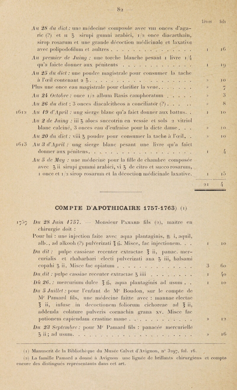 l6l 2 16i 3 Au 28 du dial: une médecine composée avec vin onces d’aga¬ ric (?) et II O sirupi giimni arabici, 1/2 once diacarthain, sirop rosarnm et une grande dëcocLion médicinale et laxative avec polipodolilum et aultres. Au premier de Juing : une torclie blanche pesant i livre i/4 rpi’a faicte donner aux pénitents.. . Au 2S du dict : une poudre magistrale pour consumer la tacbe à l’œil contenant 2 5. Plus une once eau magistrale pour clarilier la veue. Au 2k Octobre: once 1/2 album Rasis camphoratum . . . . . Au 26 du dict : 3 onces diacalcitheos a conciliator (?). Au ^9 d'A prit : ung sierge blanc qu’a f'aict donner aux battus. . Au 2 de Juing : iii 5 aloes succotrin en vessie et sols 2 vitriol blanc calciné, 3 onces ean d’eufraise pour la dicte dame . . . Au 20 du dict : viii 5 poudre pour consumer la tache à l’œil. . Au 3 d’April : ung sierge blanc pesant une livre qu’a laict donner aux pénitens.... Au 5 de May : une médecine pour la lille de chandjre composée avec 5 sii'upi gumrni arabici, vi 5 de citro et succo rosarum, I once et 1/2 sirop rosarum et la décoction médicinale laxative. Lines Soh I iG I ly 7) 10 '' y » 3 )) 8 I 10 » IO » 10 J 4 I i5 21 4 COMPTE D’APOTHICAIRE 1757-1763) (1) I Du 28 Juin 4151. -- Monsieur Pamard fils (2), maitre en chirurgie doit : Pour lui : une injection faite avec aqua plantaginis, ft i, aquil, alb., ad alkooh (?) })ulverizati 5 fi- Misce, fac injectionem. . . Du dit : pulpe cassieae recenter extractae | ii, panac. mer- curialis et rhabarbari electi pulverizati ana 5 iü? balsami copalii 5 ii- Misce fac o])iatuni. Du dit : pulpe cassiae recenter exlraciae 5 iiii . .. Dû 26. : mercurinm dulce ^ fi, a({ua plantaginis ad usum . . Du 5 Juillet : \)Our l’enfant de M^' Boudon, sur le compte de M‘' Pamard fils, une médecine faitte avec : mannae electae f ii, infuse in decoctionem foliorum cichoreae ad | ii, addenda colature pulveris cornachin grana xv. Misce fac potionem caj)iendam crastine mane . .. Du 23 Septembre : pour M^' Pamard fils : })anac.ée mercurielle 5 ii ; ad usum. . ... I 10 3 Go I 4 U I 10 » 12 )) iG (1) Manuscrit de la Bibliothèque du Musée Galvet d'Avignon, 11° 829^, fol. iG. (2) La famille Pamard a donne à Avignon une lignée de brillants chirurgiens et compte encore des distingués représentants dans cet art.