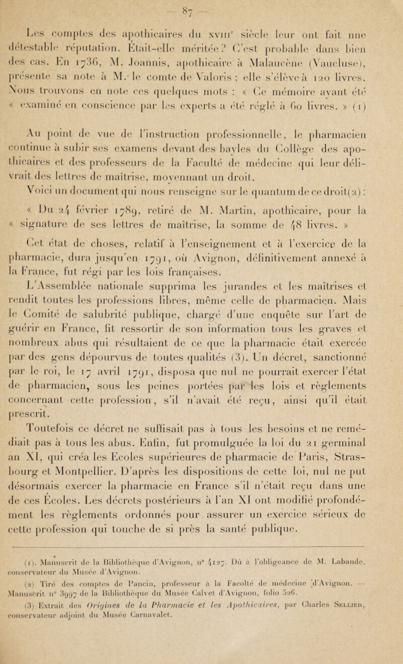 «7 L(;s cuniples (les apolhicaires du xvin® siè(d(‘ haïr oui Fall nu(‘ (lelestal)l(‘ réjuilalion. J']lail-ell('. iriérih'e ? (Vest j)i-ül)al)le dans l)ieu d(‘s cas. l'ai M. .loanius, apothicaire à Malaucèuc^ (\auclus(‘), j)r(‘S(‘ute sa uol(‘ à M.-le comte de V alons ; elle s’éhVvi'à 120 livres. Nous Irouvous ou note ces ([uel([ues mots : (( (ie mémoire avaiil été (( (examiné (ui coiiscieiice [lar les exjierts a été ré^dé à (io livres. » (1) Au point de vue de rinslruction professionnelle, le jiharmacien continue à suhir ses examens devant des bayles du Collège des apo¬ thicaires et des professeurs de la Faculté de médecine qui leur déli¬ vrait des letti’es de maîtrise, moyennant un droit. Voici un documentqui nous renseigne sur le quantum de ce droit(2) : « Du 24 février 1789, retiré de M. Martin, apothicaire, pour la (( signature de ses lettres de maîtrise, la somme de /|8 livres. » (iet état de choses, relatif à l’enseignement et à l’exercice de la [)hai-macie, dura jusqu’en 1791, 011 Avignon, définitivement annexé à la France, fut régi par les lois françaises. L’Assemblée nationale supprima les jurandes et les maîtrises et rendit toutes les professions libres, même celle de pharmacien. .M ais le Comité de salubrité publique, chargé d’une enquête sur l’art de guérir en France, fit ressortir de son information tous les graves et uomhreux abus qui résultaient de ce que la pharmacie était exercée [)ar des gens dépourvus de toutes ({ualités (3). Un décret, sanctionné [)ar le roi, le 17 avril 1791, disposa (jue nul ne pourrait exercer l’état de pharmacien, sous les peines portées par les lois et règlements concernant cette profession, s’il n’avait été reçu, ainsi qu’il était prescrit. Toutefois ce décret ne suffisait pas à tous les besoins et ne remé¬ diait pas à tous les abus. Enfin, fut promulguée la loi du 21 germinal an XI, ([ui créa les Ecoles supérieures de pharmacie de Paris, Stras¬ bourg et Montpellier. D’après les dispositions de cette loi, nul ne put désormais exercer la pharmacie en France s’il n’était reçu dans une de ces Ecoles. Les décrets postérieurs à Fan XI ont modifié profondé¬ ment les règlements ordonnés pour assurer un exercice sérieux de cette profession qui touche de si près la santé publique. * II). Manuscrit (le la Bibliothèque d’Avignon, n° 4127. Dû à robligeance de M. Labandc, conservateur du Musée d’Avignon. {•!) Tiré des comptes de Pancin, professeur à la Facolté de médecine ^d’Avignon. — Manu.sîM'it iP 3997 de la Bibliothèque du Musée Calvet d’Avignon, folio 026. (3j Extrait des Orif/ines de La Pharmacie et les Apothicaires, par Charles Sellier, conservateur adjoint du Musée Carnavalet.