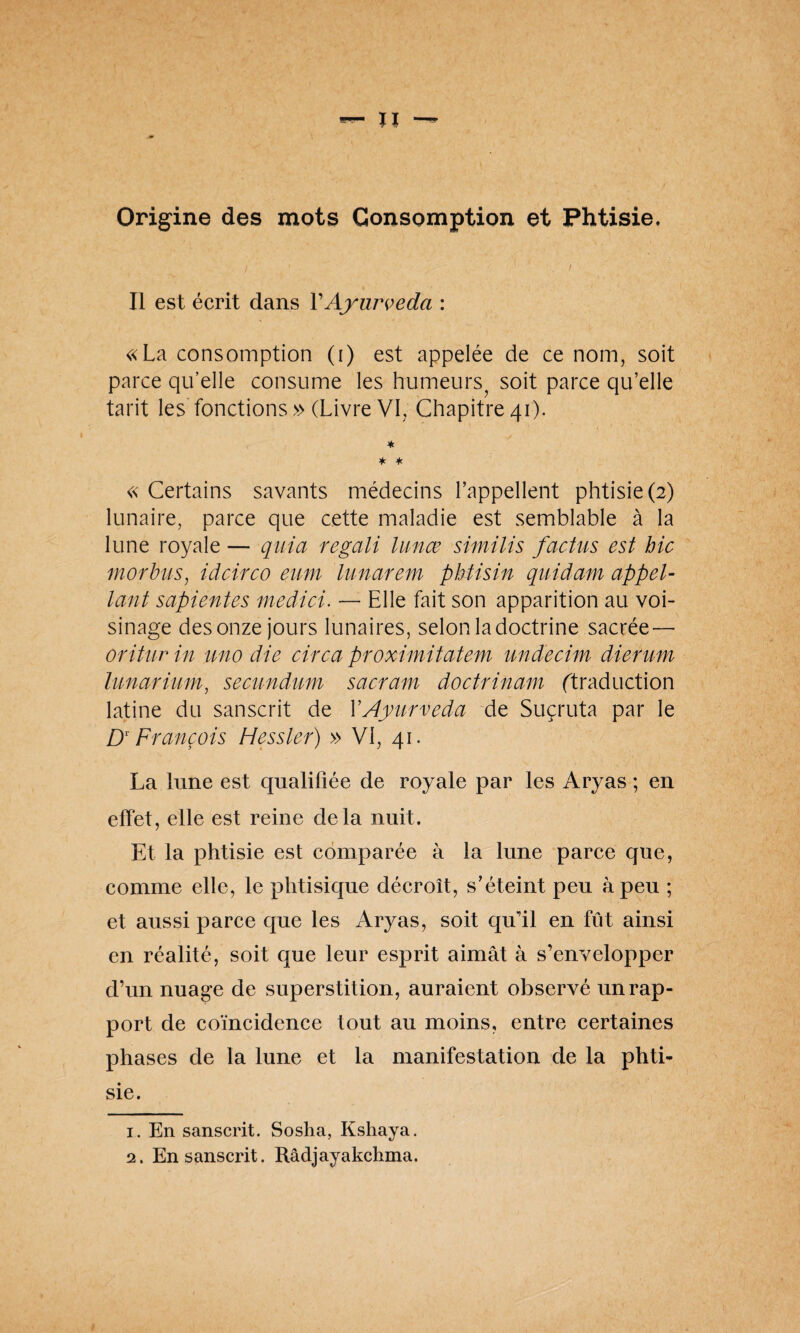 Origine des mots Consomption et Phtisie, Il est écrit dans VAyurveda : «La consomption (i) est appelée de ce nom, soit parce qu’elle consume les humeurs soit parce qu’elle tarit les fonctions » (Livre VI, Chapitre 41). * * * « Certains savants médecins l’appellent phtisie (2) lunaire, parce que cette maladie est semblable à la lune royale — quia regali lance similis faetus est hic morbus, idcirco emn lunarem phtisin quidam appel- lant sapientes medici. — Elle fait son apparition au voi¬ sinage des onze jours lunaires, selon la doctrine sacrée — oritur in uno die cire a proxi mit atem undecim dierum lunarium, seeundum sacram doctrinam (traduction latine du sanscrit de Y Ayurveda de Suçruta par le DT François Messier) » VI, 41. La lune est qualifiée de royale par les Aryas ; en effet, elle est reine delà nuit. Et la phtisie est comparée à la lune parce que, comme elle, le phtisique décroît, s’éteint peu à peu ; et aussi parce que les Aryas, soit qu’il en fût ainsi en réalité, soit que leur esprit aimât à s’envelopper d’un nuage de superstition, auraient observé un rap¬ port de coïncidence tout au moins, entre certaines phases de la lune et la manifestation de la phti¬ sie. 1. En sanscrit. Sosha, Kshaya. 2. En sanscrit. Râdjayakchma.