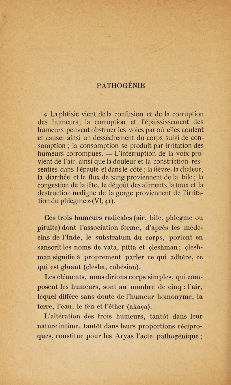 PATHOGÉNIE « La phtisie vient de la confusion et de la corruption des humeurs; la corruption et l’épaississement des humeurs peuvent obstruer les voies par où elles coulent et causer ainsi un dessèchement du corps suivi de con¬ somption ; la consomption se produit par irritation des humeurs corrompues. — L’interruption de la voix pro¬ vient de l’air, ainsi que la douleur et la constriction res¬ senties dans l’épaule et dans le côté ; la fièvre, la chaleur, la diarrhée et le flux de sang proviennent de la bile ; la congestion de la tête, le dégoût des aliments,la toux et la destruction maligne de la gorge proviennent de l’irrita¬ tion du phlegme » (VI, 41). * Ces trois humeurs radicales (air, bile, phlegme ou pituite) dont l’association forme, d’après les méde¬ cins de l’Inde, le substratum du corps, portent en sanscrit les noms de vata, pitta et çleshman; çlesh- man signifie à proprement parler ce qui adhère, ce qui est gluant (çlesha, cohésion). Les éléments, nous dirions corps simples, qui com¬ posent les humeurs, sont au nombre de cinq : l’air, lequel diffère sans doute de l’humeur homonyme, la terre, l’eau, le feu et l’éther (akaça). L’altération des trois humeurs, tantôt dans leur nature intime, tantôt dans leurs proportions récipro¬ ques, constitue pour les Aryas l’acte pathogénique ;