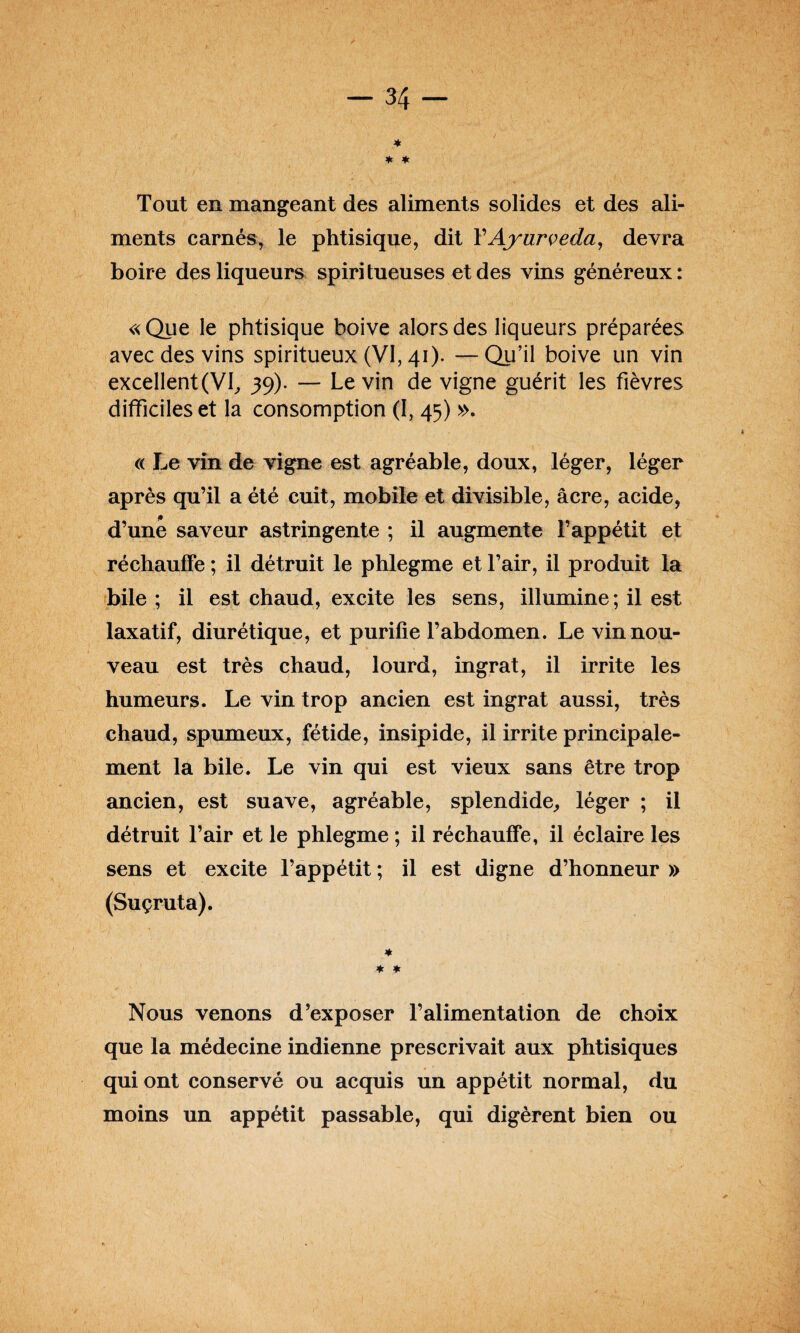 * ★ * Tout en mangeant des aliments solides et des ali¬ ments carnés, le phtisique, dit Y Ayurveda, devra boire des liqueurs spiri tueuses et des vins généreux: «Que le phtisique boive alors des liqueurs préparées avec des vins spiritueux (VI, 41). —Qu’il boive un vin excellent(VI, 39). — Levin de vigne guérit les fièvres difficiles et la consomption (I, 45) ». « Le vin de vigne est agréable, doux, léger, léger après qu’il a été cuit, mobile et divisible, âcre, acide, d’une saveur astringente ; il augmente l’appétit et réchauffe ; il détruit le phlegme et l’air, il produit la bile ; il est chaud, excite les sens, illumine; il est laxatif, diurétique, et purifie l’abdomen. Le vin nou¬ veau est très chaud, lourd, ingrat, il irrite les humeurs. Le vin trop ancien est ingrat aussi, très chaud, spumeux, fétide, insipide, il irrite principale¬ ment la bile. Le vin qui est vieux sans être trop ancien, est suave, agréable, splendide,, léger ; il détruit l’air et le phlegme; il réchauffe, il éclaircies sens et excite l’appétit ; il est digne d’honneur » (Suçruta). * * * Nous venons d’exposer l’alimentation de choix que la médecine indienne prescrivait aux phtisiques qui ont conservé ou acquis un appétit normal, du moins un appétit passable, qui digèrent bien ou