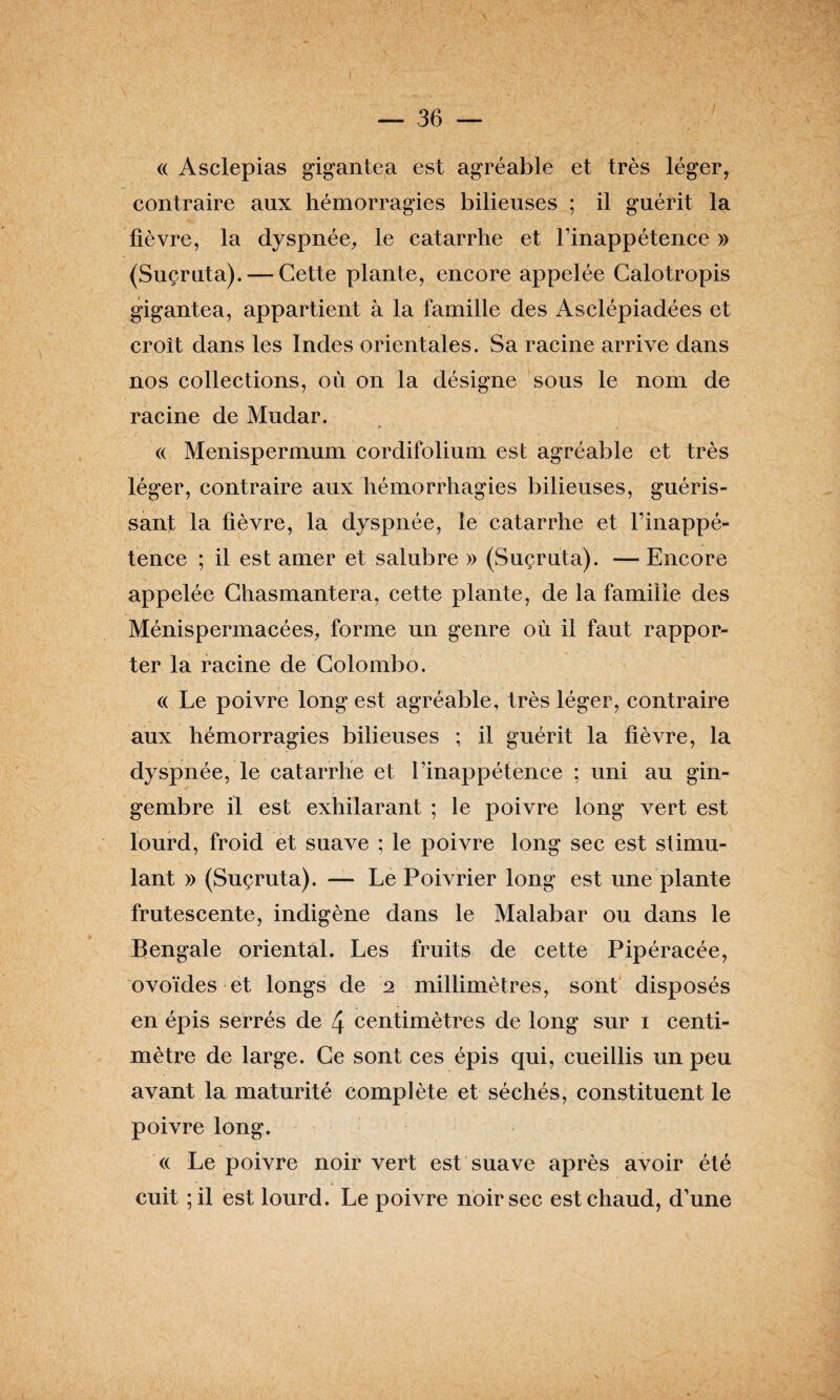 « Asclepias gigantea est agréable et très léger, contraire aux hémorragies bilieuses ; il guérit la fièvre, la dyspnée, le catarrhe et l’inappétence » {Suçruta). — Cette plante, encore appelée Calotropis gigantea, appartient à la famille des Asclépiadées et croît dans les Indes orientales. Sa racine arrive dans nos collections, où on la désigne sous le nom de racine de Mudar. « Menispermum cordifolium est agréable et très léger, contraire aux hémorrhagies bilieuses, guéris¬ sant la fièvre, la dyspnée, le catarrhe et l’inappé¬ tence ; il est amer et salubre » (Suçruta). — Encore appelée Chasmantera, cette plante, de la famille des Ménispermacées, forme un genre où il faut rappor¬ ter la racine de Colombo. « Le poivre long est agréable, très léger, contraire aux hémorragies bilieuses ; il guérit la fièvre, la dyspnée, le catarrhe et l’inappétence ; uni au gin¬ gembre il est exhilarant ; le poivre long vert est lourd, froid et suave ; le poivre long sec est stimu¬ lant » (Suçruta). — Le Poivrier long est une plante frutescente, indigène dans le Malabar ou dans le Bengale oriental. Les fruits de cette Pipéracée, ovoïdes et longs de 2 millimètres, sont disposés en épis serrés de 4 centimètres de long sur 1 centi¬ mètre de large. Ce sont ces épis qui, cueillis un peu avant la maturité complète et séchés, constituent le poivre long. « Le poivre noir vert est suave après avoir été cuit ;il est lourd. Le poivre noir sec est chaud, d’une