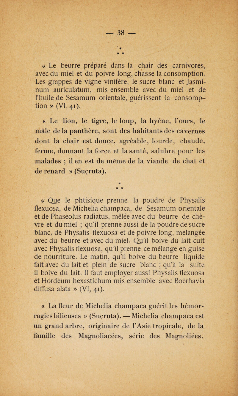 » * * * « Le beurre préparé dans la chair des carnivores, avec du miel et du poivre long, chasse la consomption. Les grappes de vigne vinifère, le sucre blanc et Jasmi- num auriculatum, mis ensemble avec du miel et de l’huile de Sesamum orientale, guérissent la consomp¬ tion » (VI, 41). « Le lion, le tigre, le loup, la hyène, l’ours, le mâle delà panthère, sont des habitants des cavernes dont la chair est douce, agréable, lourde, chaude, ferme, donnant la force et la santé, salubre pour les malades ; il en est de même de la viande de chat et de renard » (Suçruta). * * * « Que le phtisique prenne la poudre de Physalis flexuosa, de Michelia champaca, de Sesamum orientale et de Phaseolus radiatus, mêlée avec du beurre de chè¬ vre et du miel ; qu’il prenne aussi de la poudre de sucre blanc, de Physalis flexuosa et de poivre long, mélangée avec du beurre et avec du miel. Qu’il boive du lait cuit avec Physalis flexuosa, qu'il prenne ce mélange en guise de nourriture. Le matin, qu’il boive du beurre liquide fait avec du lait et plein de sucre blanc ; qu’à la suite il boive du lait. Il faut employer aussi Physalis flexuosa et Hordeum hexastichum mis ensemble avec Boërhavia diffusa alata » (VI, 41). « La fleur de Michelia champaca guérit les hémor¬ ragies bilieuses » (Suçruta). — Michelia champaca est un grand arbre, originaire de l’Asie tropicale, de la famille des Magnoliacées, série des Magnoliées.