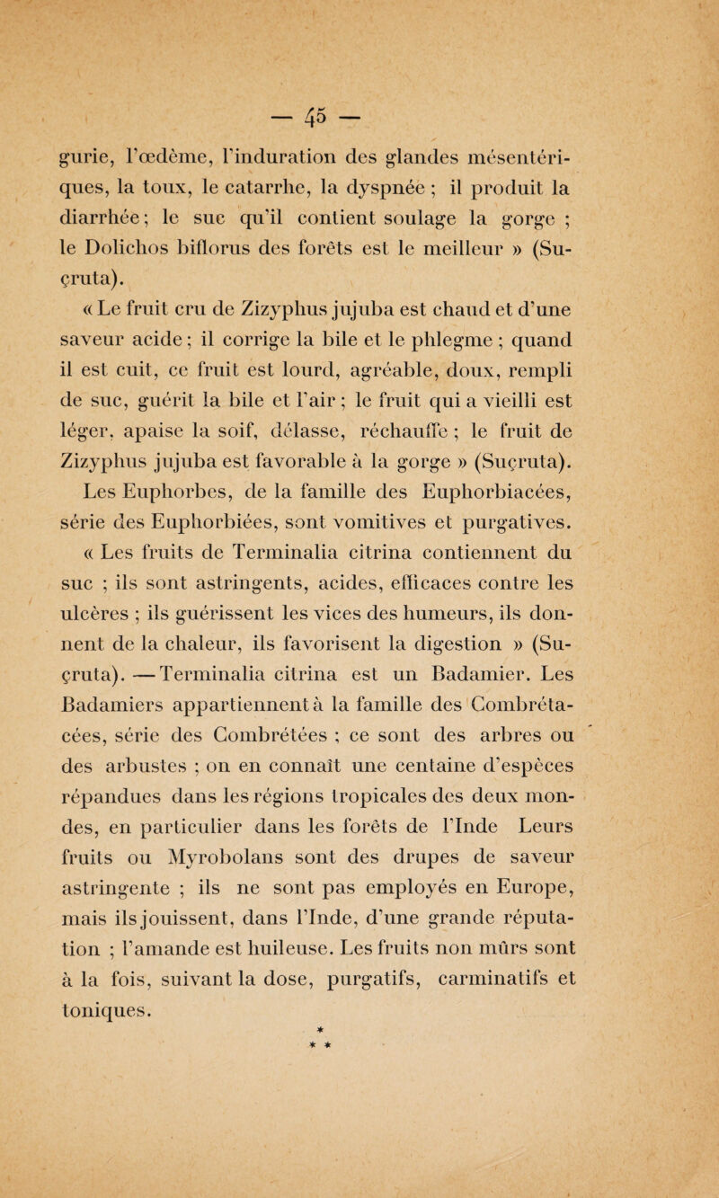 gurie, l’œdème, l'induration des glandes mésentéri¬ ques, la toux, le catarrhe, la dyspnée ; il produit la diarrhée; le suc qu'il contient soulage la gorge ; le Dolichos biflorus des forêts est le meilleur » (Su- çruta). « Le fruit cru de Zizyphus jujuba est chaud et d’une saveur acide ; il corrige la bile et le phlegme ; quand il est cuit, ce fruit est lourd, agréable, doux, rempli de suc, guérit la bile et l’air ; le fruit qui a vieilli est léger, apaise la soif, délasse, réchauffe ; le fruit de Zizyphus jujuba est favorable à la gorge » (Suçruta). Les Euphorbes, de la famille des Euphorbiacées, série des Euphorbiées, sont vomitives et purgatives. « Les fruits de Terminalia citrina contiennent du suc ; ils sont astringents, acides, efficaces contre les ulcères ; ils guérissent les vices des humeurs, ils don¬ nent de la chaleur, ils favorisent la digestion » (Su¬ çruta). — Terminalia citrina est un Badamier. Les Badamiers appartiennent à la famille des Combréta- cées, série des Combrétées ; ce sont des arbres ou des arbustes ; on en connaît une centaine d'espèces répandues dans les régions tropicales des deux mon¬ des, en particulier dans les forêts de l'Inde Leurs fruits ou Myrobolans sont des drupes de saveur astringente ; ils ne sont pas employés en Europe, mais ils jouissent , dans l’Inde, d’une grande réputa¬ tion ; l’amande est huileuse. Les fruits non mûrs sont à la fois, suivant la dose, purgatifs, carminatifs et toniques.