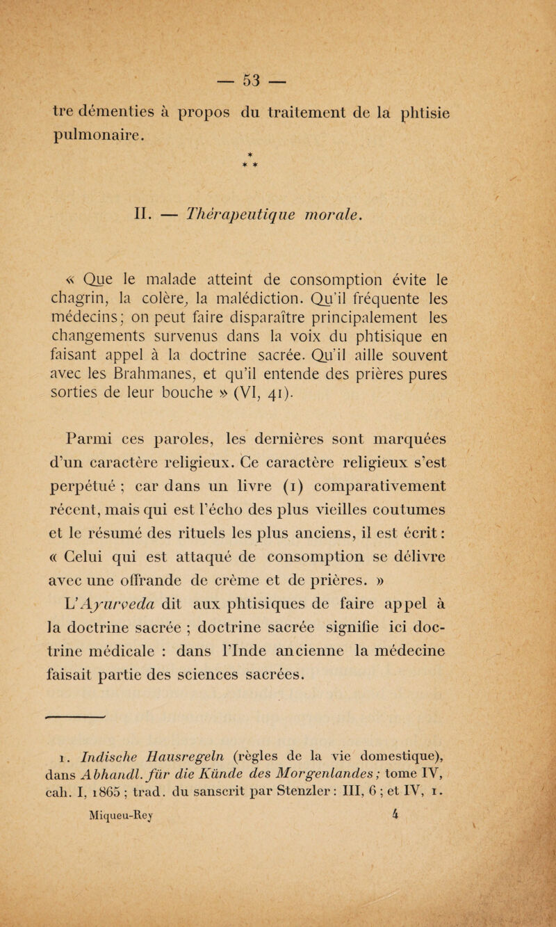 tre démenties à propos du traitement de la phtisie pulmonaire. * * * II. — Thérapeutique morale. « Que le malade atteint de consomption évite le chagrin, la colère, la malédiction. Qu’il fréquente les médecins; on peut faire disparaître principalement les changements survenus dans la voix du phtisique en faisant appel à la doctrine sacrée. Qu’il aille souvent avec les Brahmanes, et qu’il entende des prières pures sorties de leur bouche » (VI, 41). Parmi ces paroles, les dernières sont marquées d’un caractère religieux. Ce caractère religieux s’est perpétué ; car dans un livre (1) comparativement récent, mais qui est l’écho des plus vieilles coutumes et le résumé des rituels les plus anciens, il est écrit : « Celui qui est attaqué de consomption se délivre avec une offrande de crème et de prières. » Xé Ayurveda dit aux phtisiques de faire appel à la doctrine sacrée ; doctrine sacrée signifie ici doc¬ trine médicale : dans l’Inde ancienne la médecine faisait partie des sciences sacrées. 1. Indische Hausregeln (règles de la vie domestique), dans Abhandl. für die Künde des Morgertiandes ; tome IV, cah. I, i865 ; trad. du sanscrit par Stenzler : III, 6 ; et IV, 1. Miqueu-Rey 4 I