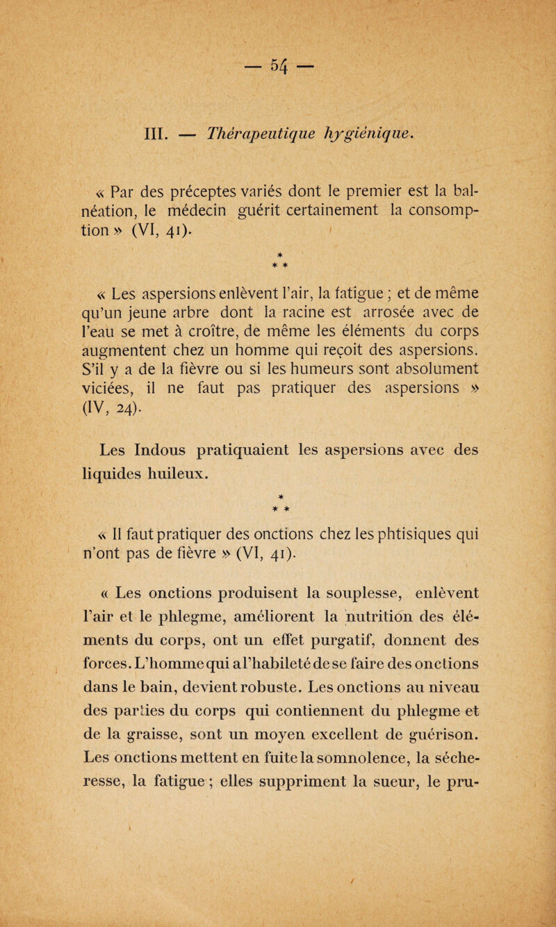 III. — Thérapeutique hygiénique. « Par des préceptes variés dont le premier est la bal¬ néation, le médecin guérit certainement la consomp¬ tion » (VI, 41). * * * « Les aspersions enlèvent l’air, la fatigue ; et de même qu’un jeune arbre dont la racine est arrosée avec de l’eau se met à croître, de même les éléments du corps augmentent chez un homme qui reçoit des aspersions. S’il y a de la fièvre ou si les humeurs sont absolument viciées, il ne faut pas pratiquer des aspersions » (IV, 24). Les Indous pratiquaient les aspersions avec des liquides huileux. * * * « Il faut pratiquer des onctions chez les phtisiques qui n’ont pas de fièvre » (VI, 41). (( Les onctions produisent la souplesse, enlèvent l’air et le phlegme, améliorent la nutrition des élé¬ ments du corps, ont un effet purgatif, donnent des forces. L’homme qui al’habileté de se faire des onctions dans le bain, devient robuste. Les onctions au niveau des parties du corps qui contiennent du phlegme et de la graisse, sont un moyen excellent de guérison. Les onctions mettent en fuite la somnolence, la séche¬ resse, la fatigue ; elles suppriment la sueur, le pru- /