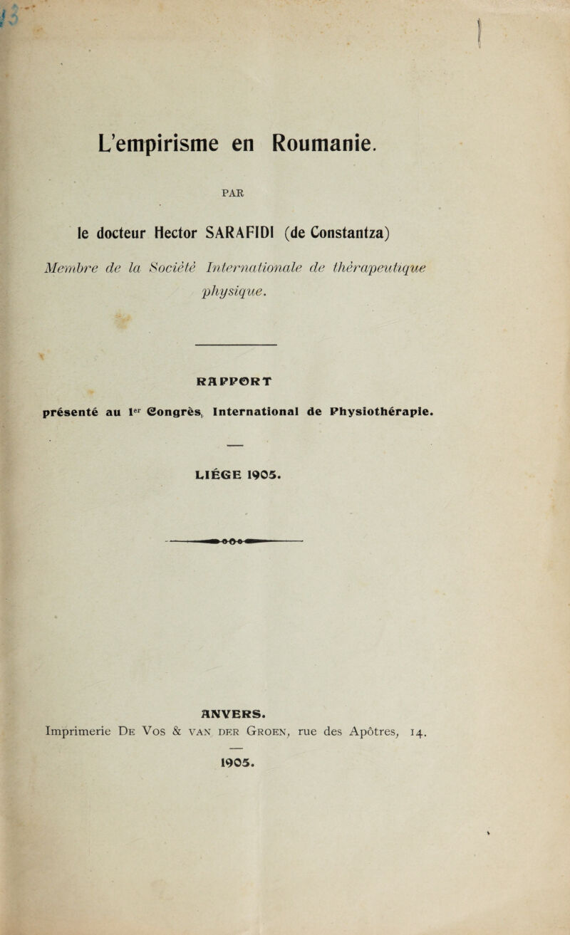 L’empirisme en Roumanie. PAR le docteur Hector SARAFIDI (de Constantza) Membre de la Société Internationale de thérapeutique physique. RAPPORT présenté au 1er Congrès, International de Physiothérapie. LIEGE 1905. ANVERS. Imprimerie De Vos & van der Groen, rue des Apôtres, 14. 1905.