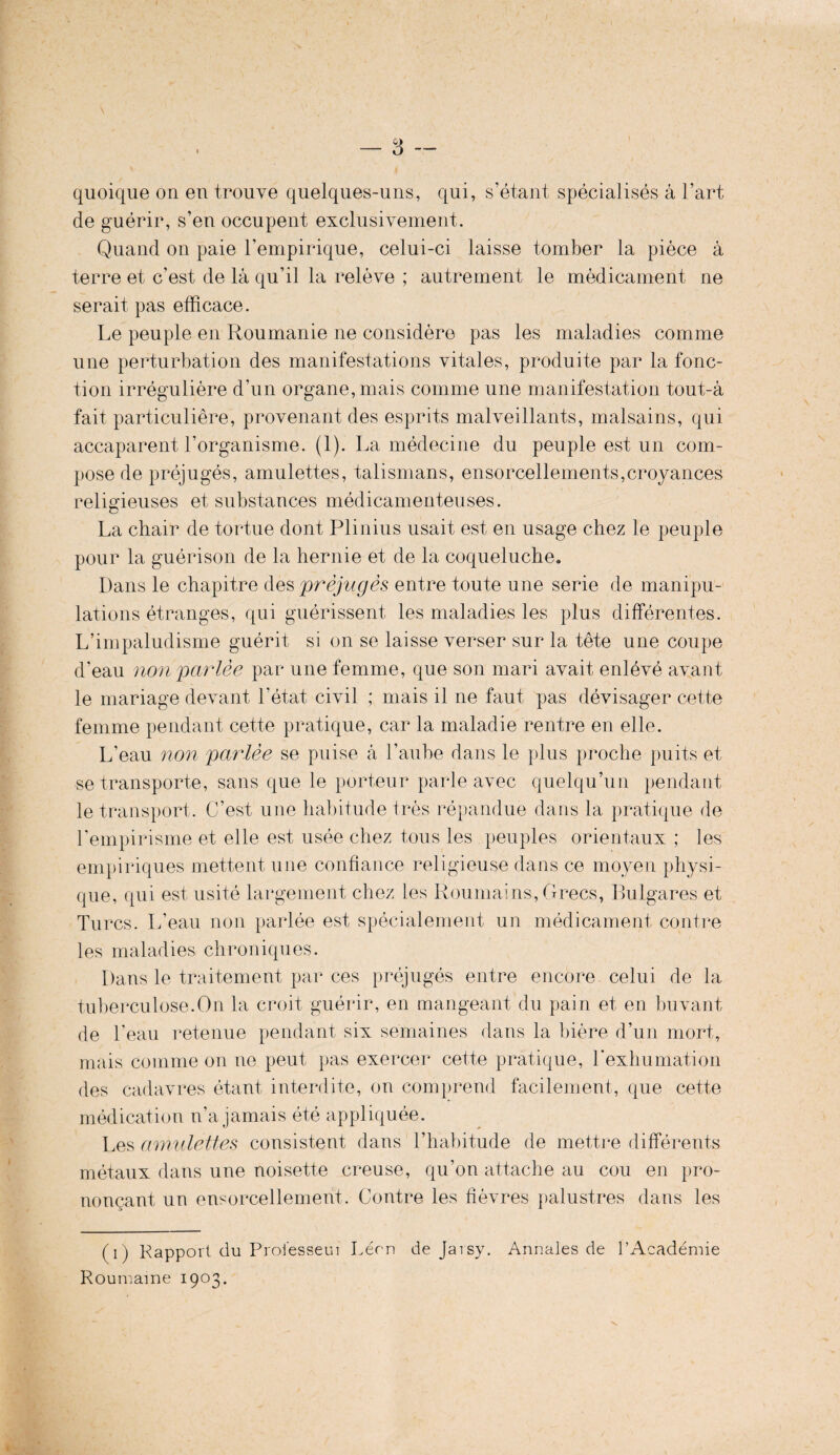 quoique on en trouve quelques-uns, qui, s’étant spécialisés a l’art de guérir, s’en occupent exclusivement. Quand on paie l’empirique, celui-ci laisse tomber la pièce à terre et c’est de la qu’il la relève ; autrement le médicament ne serait pas efficace. Le peuple en Roumanie ne considère pas les maladies comme une perturbation des manifestations vitales, produite par la fonc¬ tion irrégulière d’un organe, mais comme une manifestation tout-à fait particulière, provenant des esprits malveillants, malsains, qui accaparent l’organisme. (1). La médecine du peuple est un com¬ pose de préjugés, amulettes, talismans, ensorcellements,croyances religieuses et substances médicamenteuses. La chair de tortue dont Plinius usait est en usage chez le peuple pour la guérison de la hernie et de la coqueluche. Dans le chapitre des préjugés entre toute une sérié de manipu¬ lations étranges, qui guérissent les maladies les plus différentes. L’impaludisme guérit si on se laisse verser sur la tête une coupe d’eau non parlée par une femme, que son mari avait enlévé avant le mariage devant l’état civil ; mais il ne faut pas dévisager cette femme pendant cette pratique, car la maladie rentre en elle. L’eau non parlée se puise à l’aube dans le plus proche puits et se transporte, sans que le porteur parle avec quelqu’un pendant le transport. C’est une habitude très répandue dans la pratique de l’empirisme et elle est usée chez tous les peuples orientaux ; les empiriques mettent une confiance religieuse dans ce moyen physi¬ que, qui est usité largement chez les Roumains, Grecs, Bulgares et Turcs. L’eau non parlée est spécialement un médicament contre les maladies chroniques. Dans le traitement par ces préjugés entre encore celui de la tuberculose.On la croit guérir, en mangeant du pain et en buvant de l’eau retenue pendant six semaines dans la bière d’un mort, mais comme on ne peut pas exercer cette pratique, l’exhumation des cadavres étant interdite, on comprend facilement, que cette médication n’a jamais été appliquée. Les amulettes consistent dans l’habitude de mettre différents métaux dans une noisette creuse, qu’on attache au cou en pro¬ nonçant un ensorcellement. Contre les fièvres palustres dans les (i) Rapport du Proiesseui Léon de Jarsy. Annales de l’Académie Roumaine 1903.