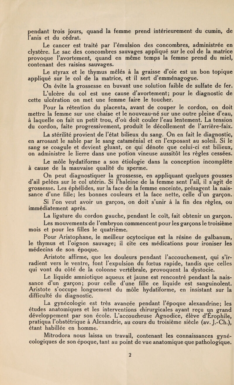 pendant trois jours, quand la femme prend intérieurement du cumin, de l’anis et du cédrat. Le cancer est traité par l’émulsion des concombres, administrée en clystère. Le sac des concombres sauvages appliqué sur le col de la matrice provoque l’avortement, quand en même temps la femme prend du miel, contenant des raisins sauvages. Le styrax et le thymus mêlés à la graisse d’oie est un bon topique appliqué sur le col de la matrice, et il sert d’emménagogue. On évite la grossesse en buvant une solution faible de sulfate de fer. L’ulcère du col est une cause d’avortement; pour le diagnostic de cette ulcération on met une femme faire le toucher. Pour la rétention du placenta, avant de couper le cordon, on doit mettre la femme sur une chaise et le nouveau-né sur une outre pleine d’eau, à laquelle on fait un petit trou, d’où doit couler l’eau lentement. La tension du cordon, faite progressivement, produit le décollement de l’arrière-faix. La stérilité provient de l’état bilieux du sang. On en fait le diagnostic, en arrosant le sable par le sang cataménial et en l’exposant au soleil. Si le sang se coagule et devient gluant, ce qui dénote que celui-ci est bilieux, on administre le lierre dans une potion vineuse aussitôt les règles cessées. Le môle hydatiforme a son étiologie dans la conception incomplète à cause de la mauvaise qualité du sperme. On peut diagnostiquer la grossesse, en appliquant quelques gousses d’ail pelées sur le col utérin. Si l’haleine de la femme sent l’ail, il s’agit de grossesse. Les éphélides, sur la face de la femme enceinte, présagent la nais¬ sance d’une fille; les bonnes couleurs et la face nette, celle d’un garçon. Si l’on veut avoir un garçon, on doit s’unir à la fin des règles, ou immédiatement après. La ligature du cordon gauche, pendant le coït, fait obtenir un garçon. Les mouvements de l’embryon commencent pour les garçons le troisième mois et pour les filles le quatrième. Pour Aristophane, le meilleur ocytocique est la résine de galbanum, le thymus et l’oignon sauvage; il cite ces médications pour ironiser les médecins de son époque. Aristote affirme, que les douleurs pendant l’accouchement, qui s’ir¬ radient vers le ventre, font l’expulsion du fœtus rapide, tandis que celles qui vont du côté de la colonne vertébrale, provoquent la dystocie. Le liquide amniotique aqueux et jaune est rencontré pendant la nais¬ sance d’un garçon; pour celle d’une fille ce liquide est sanguinolent. Aristote s’occupe longuement du môle hydatiforme, en insistant sur la difficulté du diagnostic. La gynécologie est très avancée pendant l’époque alexandrine; les études anatomiques et les interventions chirurgicales ayant reçu un grand développement par son école. L’accoucheuse Agnodice, élève d’Érophile, pratiqua l’obstétrique à Alexandrie, au cours du troisième siècle (av. J.-Ch.), étant habillée en homme. Mitrodora nous laissa un travail, contenant les connaissances gyné¬ cologiques de son époque, tant au point de vue anatomique que pathologique.