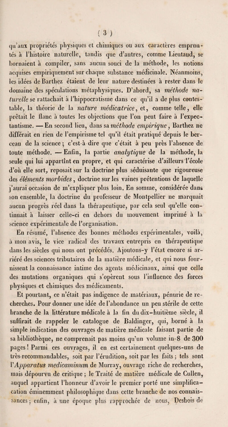 qu’aux propriétés physiques et chimiques ou aux caractères emprun¬ tés à l’histoire naturelle, tandis que d’autres, comme Lieutaud, se bornaient à compiler, sans aucun souci de la méthode, les notions acquises empiriquement sur chaque substance médicinale. Néanmoins, les idées de Barthez étaient de leur nature destinées à rester dans le domaine des spéculations métaphysiques. D’abord, sa méthode na¬ turelle se rattachait à l’hippocratisme dans ce qu’il a de plus contes¬ table, la théorie de la nature médicatrice, et, comme telle, elle prêtait le flanc à toutes les objections que l’on peut faire à l’expec- tantisme. — En second lieu, dans sa méthode empirique, Barthez ne différait en rien de l’empirisme tel qu’il était pratiqué depuis le ber¬ ceau de la science; c'est-à-dire que c’était à peu près l’absence de toute méthode. — Enfin, la partie analytique de la méthode, la seule qui lui appartînt en propre, et qui caractérise d’ailleurs l’école d’où elle sort, reposait sur la doctrine plus séduisante que rigoureuse des éléments morbides, doctrine sur les vaines prétentions de laquelle j’aurai occasion de m’expliquer plus loin. En somme, considérée dans son ensemble, la doctrine du professeur de Montpellier ne marquait aucun progrès réel dans la thérapeutique, par cela seul qu’elle con¬ tinuait à laisser celle-ci en dehors du mouvement imprimé à la science expérimentale de l’organisation. En résumé, l’absence des bonnes méthodes expérimentales, voilà, à mon avis, le vice radical des travaux entrepris en thérapeutique dans les siècles qui nous ont précédés. Ajoutons-y l’état encore si ar¬ riéré des sciences tributaires de la matière médicale, et qui nous four¬ nissent la connaissance intime des agents médicinaux, ainsi que celle des mutations organiques qui s’opèrent sous l’influence des forces physiques et chimiques des médicaments. Et pourtant, ce n’était pas indigence de matériaux, pénurie de re¬ cherches. Pour donner une idée de l’abondance un peu stérile de cette branche de la littérature médicale à la fin du dix-huitième siècle, il suffirait de rappeler le catalogue de Baldinger, qui, borné à la simple indication des ouvrages de matière médicale faisant partie de sa bibliothèque, ne comprenait pas moins qu’un volume in-8 de 300 pages ! Parmi ces ouvrages, il en est certainement quelques-uns de très-recommandables, soit par l’érudition, soit par les faits ; tels sont 11 Apparatus medicaminum de Murray, ouvrage riche de recherches, mais dépourvu de critique ; le Traité de matière médicale de Cullen, auquel appartient l’honneur d’avoir le premier porté une simplifica- cation éminemment philosophique dans celte branche de nos connais¬ sances ; enfin, à une époque plus rapprochée de nous, Desbois de