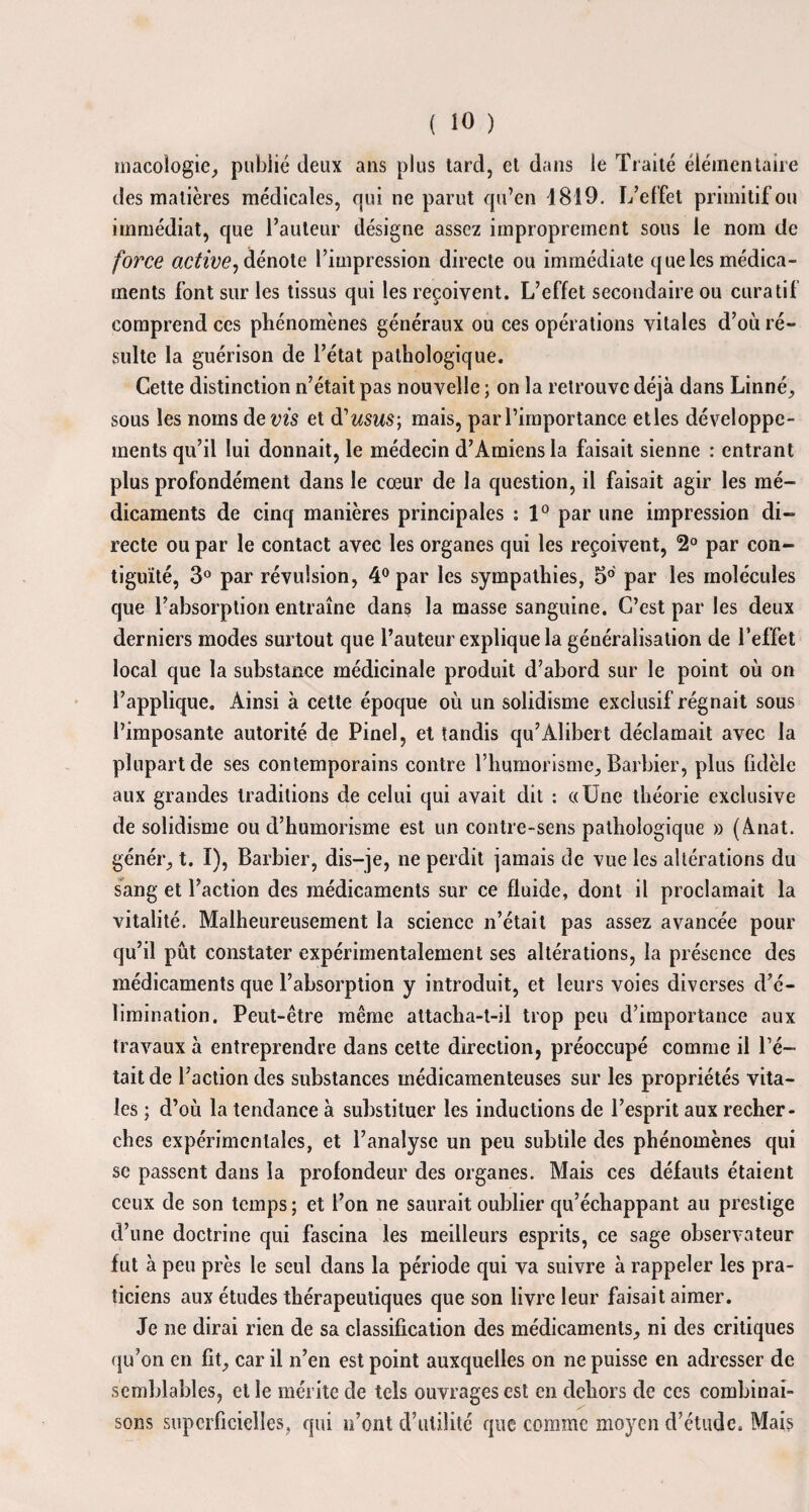 macoîogie, publié deux ans plus tard, et dans le Traité élémentaire des matières médicales, qui ne parut qu’en d 810 - L’effet primitif ou immédiat, que l’auteur désigne assez improprement sous le nom de force activei dénote l’impression directe ou immédiate que les médica¬ ments font sur les tissus qui les reçoivent. L’effet secondaire ou curatif comprend ces phénomènes généraux ou ces opérations vitales d’où ré¬ sulte la guérison de l’état pathologique. Cette distinction n’était pas nouvelle ; on la retrouve déjà dans Linné, sous les noms de ms et d'usus-, mais, par l’importance etles développe¬ ments qu’il lui donnait, le médecin d’Amiens la faisait sienne : entrant plus profondément dans le cœur de la question, il faisait agir les mé¬ dicaments de cinq manières principales : 1° par une impression di¬ recte ou par le contact avec les organes qui les reçoivent, 2° par con¬ tiguïté, 3° par révulsion, 4° par les sympathies, 3° par les molécules que l’absorption entraîne dans la masse sanguine. C’est par les deux derniers modes surtout que l’auteur explique la généralisation de l’effet local que la substance médicinale produit d’abord sur le point où on l’applique. Ainsi à cette époque où un solidisme exclusif régnait sous l’imposante autorité de Pinel, et tandis qu’Alibert déclamait avec la plupart de ses contemporains contre l’humorisme, Barbier, plus fidèle aux grandes traditions de celui qui avait dit : «Une théorie exclusive de solidisme ou d’humorisme est un contre-sens pathologique » (Anat. génér, t. I), Barbier, dis-je, ne perdit jamais de vue les altérations du sang et l’action des médicaments sur ce fluide, dont il proclamait la vitalité. Malheureusement la science n’était pas assez avancée pour qu’il pût constater expérimentalement ses altérations, la présence des médicaments que l’absorption y introduit, et leurs voies diverses d’é¬ limination. Peut-être même attacha-t-il trop peu d’importance aux travaux à entreprendre dans cette direction, préoccupé comme il Pé¬ tait de l’action des substances médicamenteuses sur les propriétés vita¬ les ; d’où la tendance à substituer les inductions de l’esprit aux recher¬ ches expérimentales, et l’analyse un peu subtile des phénomènes qui se passent dans la profondeur des organes. Mais ces défauts étaient ceux de son temps ; et l’on ne saurait oublier qu’échappant au prestige d’une doctrine qui fascina les meilleurs esprits, ce sage observateur fut à peu près le seul dans la période qui va suivre à rappeler les pra¬ ticiens aux études thérapeutiques que son livre leur faisait aimer. Je ne dirai rien de sa classification des médicaments, ni des critiques qu’on en fit, car il n’en est point auxquelles on ne puisse en adresser de semblables, et le mérite de tels ouvrages est en dehors de ces combinai¬ sons superficielles, qui n’ont d’utilité que comme moyen d’étude. Mais