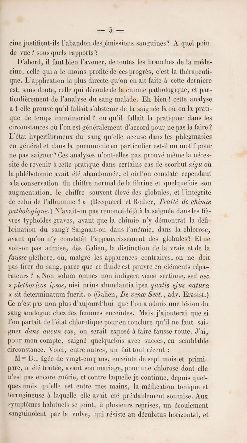 cine justifient-ils Y abandon des^émissions sanguines? A quel poin de vue? sous quels rapports? D’abord, il faut bien l’avouer, de toutes les branches de la méde¬ cine, celle qui a le moins profité de ces progrès, c’est la thérapeuti¬ que. L’application la plus directe qu’on en ait faite à cette dernière est, sans doute, celle qui découle de la chimie pathologique, et par¬ ticulièrement de l’analyse du sang malade. Eh bien ! cette analyse a-t-elle prouvé qu'il fallait s’abstenir de la saignée là où on la prati¬ que de temps immémorial ? ou qu’il fallait la pratiquer dans les circonstances où l’on est généralement d’accord pour ne pas la faire ? L’état hypcrfibrineux du sang qu’elle accuse dans les phlegmasies en général et dans la pneumonie en particulier est-il un motif pour 11e pas saigner? Ces analyses n’ont-clles pas prouvé môme la néces¬ sité de revenir à cette pratique dans certains cas de scorbut aigu où la phlébotomie avait été abandonnée, et où l’on constate cependant « la conservation du chiffre normal de la fibrine et quelquefois son augmentation, le chiffre souvent élevé des globules, et l’intégrité de celui de l’albumine ? » (Becquerel et Rodier, Traité de chimie pathologique.) N’avait-on pas renoncé déjà à la saignée dans les fiè¬ vres typhoïdes graves, avant que la chimie n’y démontrât la défi¬ brination du sang? Saignait-on dans l’anémie, dans la chlorose, avant qu’on n’y constatât l’appauvrissement des globules? Et ne voit-on pas admise, dès Galien, la distinction de la vraie et de la fausse pléthore, où, malgré les apparences contraires, on ne doit pas tirer du sang, parce que ce fluide est pauvre en éléments répa¬ rateurs ? « Non sohim omnes non indigere venæ sectione, sed nec « pletlioricos ipsos, nisi prius abundantia ipsa qualis ejus natura « sit determinatum fuerit. » (Galien, De venæ Sect., adv. Erasist.) Ce n’est pas non plus d’aujourd’hui que l’on a admis une lésion du sang analogue chez des femmes enceintes. Mais j’ajouterai que si l’on partait de l’état chlorotique pour en conclure qu’il ne faut sai¬ gner dans aucun cas, on serait exposé à faire fausse route. J’ai, pour mon compte, saigné quelquefois avec succès, en semblable circonstance. Voici, entre autres, un fait tout récent : Mme B., âgée de vingt-cinq ans, enceinte de sept mois et primi¬ pare, a été traitée, avant son mariage, pour une chlorose dont elle n’est pas encore guérie, et contre laquelle je continue, depuis quel¬ ques mois qu’elle est entre mes mains, la médication tonique et ferrugineuse à laquelle elle avait été préalablement soumise. Aux symptômes habituels se joint, à plusieurs reprises, un écoulement sanguinolent par la vulve, qui résiste au décubitus horizontal, et