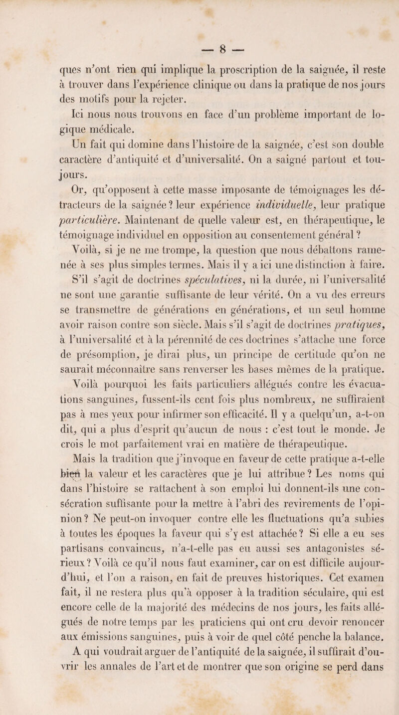 ques n’ont rien qui implique la proscription de la saignée, il reste à trouver dans l’expérience clinique ou dans la pratique de nos jours des motifs pour la rejeter. Ici nous nous trouvons en face d’un problème important de lo¬ gique médicale. Un fait qui domine dans l’histoire de la saignée, c’est son double caractère d’antiquité et d’universalité. On a saigné partout et tou¬ jours. Or, qu’opposent à cette masse imposante de témoignages les dé¬ tracteurs de la saignée ? leur expérience individuelle, leur pratique 'particulière. Maintenant de quelle valeur est, en thérapeutique, le témoignage individuel en opposition au consentement général ? Voilà, si je ne me trompe, la question que nous débattons rame¬ née à ses plus simples termes. Mais il y a ici une distinction à faire. S’il s’agit de doctrines spéculatives, ni la durée, ni l’universalité 11e sont une garantie suffisante de leur vérité. O11 a vu des erreurs se transmettre de générations en générations, et un seul homme avoir raison contre son siècle. Mais s’il s’agit de doctrines pratiques, à l’universalité et à la pérennité de ces doctrines s’attache une force de présomption, je dirai plus, un principe de certitude qu’on ne saurait méconnaître sans renverser les bases mêmes de la pratique. Voilà pourquoi les faits particuliers allégués contre les évacua¬ tions sanguines, fussent-ils cent fois plus nombreux, ne suffiraient pas à mes yeux pour infirmer son efficacité. Il y a quelqu’un, a-t-on dit, qui a plus d’esprit qu’aucun de nous : c’est tout le monde. Je crois le mot parfaitement vrai en matière de thérapeutique. Mais la tradition que j’invoque en faveur de cette pratique a-t-elle bien la valeur et les caractères que je lui attribue? Les noms qui dans l’histoire se rattachent à son emploi lui donnent-ils une con¬ sécration suffisante pour la mettre à l’abri des revirements de l’opi¬ nion? Ne peut-on invoquer contre elle les fluctuations qu’a subies à toutes les époques la faveur qui s’y est attachée? Si elle a eu ses partisans convaincus, n’a-t-elle pas eu aussi ses antagonistes sé¬ rieux? Voilà ce qu’il nous faut examiner, car on est difficile aujour¬ d’hui, et l’on a raison, en fait de preuves historiques. Cet examen fait, il ne restera plus qu’à opposer à la tradition séculaire, qui est encore celle de la majorité des médecins de nos jours, les faits allé¬ gués de notre temps par les praticiens qui ont cru devoir renoncer aux émissions sanguines, puis à voir de quel côté penche la balance. A qui voudrait arguer de l’antiquité de la saignée, il suffirait d’ou¬ vrir les annales de l’art et de montrer que son origine se perd dans