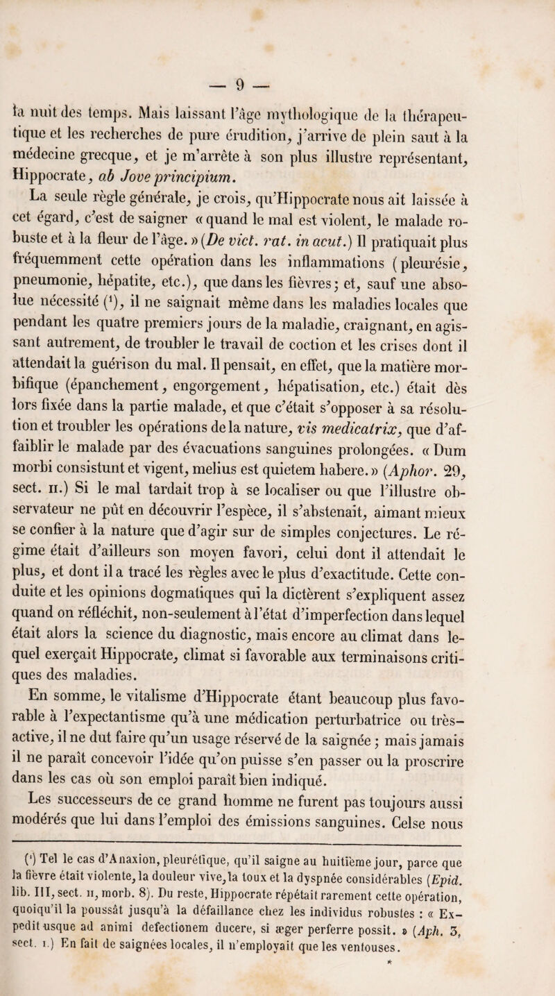 la nuit des temps. Mais laissant l'âge mythologique de la thérapeu¬ tique et les recherches de pure érudition, j'arrive de plein saut à la médecine grecque, et je m’arrête à son plus illustre représentant, Hippocrate, ab Joueprincipium. La seule règle générale, je crois, qu’Hippocrate nous ait laissée à cet égard, c'est do saigner «quand le mal est violent, le malade ro¬ buste et à la fleur de l’âge. » [De vict. rat. in acut.) Il pratiquait plus fréquemment cette opération dans les inflammations (pleurésie, pneumonie, hépatite, etc.), que dans les fièvres 3 et, sauf une abso¬ lue nécessité (*), il ne saignait même dans les maladies locales que pendant les quatre premiers jours de la maladie, craignant, en agis¬ sant autrement, de troubler le travail de coction et les crises dont il attendait la guérison du mal. Il pensait, en effet, que la matière mor¬ bifique (épanchement, engorgement, hépatisation, etc.) était dès lors fixée dans la partie malade, et que c'était s'opposer à sa résolu¬ tion et troubler les opérations de la nature, vis medicatrix, que d'af¬ faiblir le malade par des évacuations sanguines prolongées. « Dum morbi consistunt et vigent, melius est quietem habere. » (Aphor. 29, sect. 11.) Si le mal tardait trop à se localiser ou que l'illustre ob¬ servateur ne pût en découvrir l’espèce, il s'abstenait, aimant mieux se confier à la nature que d’agir sur de simples conjectures. Le ré¬ gime était d'ailleurs son moyen favori, celui dont il attendait le plus, et dont il a tracé les règles avec le plus d'exactitude. Cette con¬ duite et les opinions dogmatiques qui la dictèrent s'expliquent assez quand on réfléchit, non-seulement à l’état d'imperfection dans lequel était alors la science du diagnostic, mais encore au climat dans le¬ quel exerçait Hippocrate, climat si favorable aux terminaisons criti¬ ques des maladies. En somme, le vitalisme d'Hippocrate étant beaucoup plus favo¬ rable à l'expectantisme qu'à une médication perturbatrice ou très- active, il ne dut faire qu'un usage réservé de la saignée ; mais jamais il ne paraît concevoir l'idée qu'on puisse s'en passer ou la proscrire dans les cas où son emploi paraît bien indiqué. Les successeurs de ce grand homme ne furent pas toujours aussi modérés que lui dans l'emploi des émissions sanguines. Celse nous (') Tel le cas d’Anaxion, pleurétique, qu’il saigne au huitième jour, parce que h fièvre était violentera douleur vive,la toux et la dyspnée considérables (Epid. lib. III, sect. 11, morb. 8). Du reste, Hippocrate répétait rarement cette opération, quoiqu’il la poussât jusqu’à la défaillance chez les individus robustes : « Ex- peditusque ad animi defectionem ducere, si æger perferre po&sit. » [Aph. 3, sect. 1.) En fait de saignées locales, il n’employait que les ventouses. *