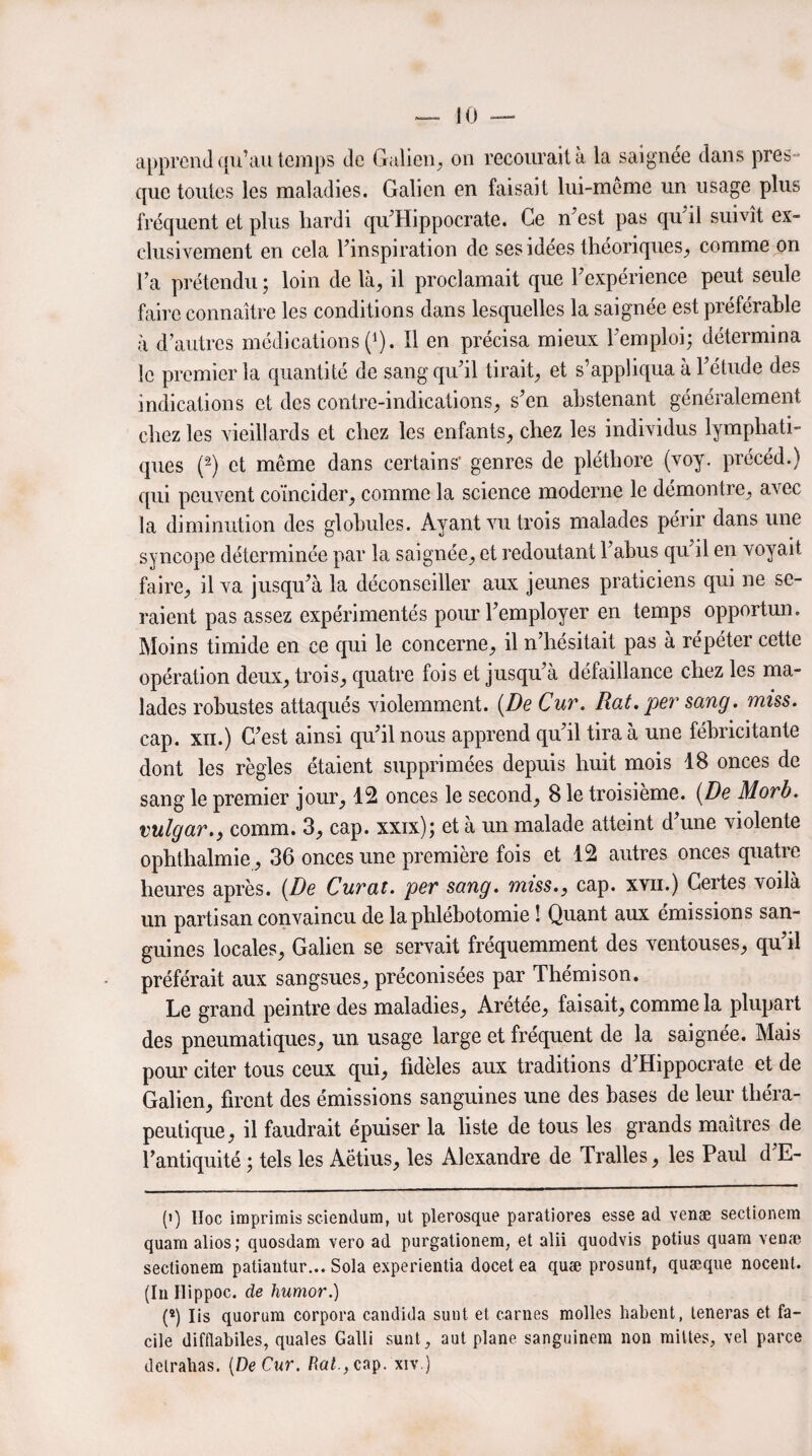 apprend qu’au temps de Galien, on recourait à la saignée dans pres¬ que toutes les maladies. Galien en faisait lui-même un usage plus fréquent et plus hardi qu’Hippocrate. Ce n’est pas qu il suivît ex¬ clusivement en cela l’inspiration de ses idées théoriques, comme on l’a prétendu ; loin de là, il proclamait que l’expérience peut seule faire connaître les conditions dans lesquelles la saignée est préférable à d’autres médications (* *). Il en précisa mieux l’emploi; détermina le premier la quantité de sang qu’il tirait, et s’appliqua à l’étude des indications et des contre-indications, s’en abstenant généralement chez les vieillards et chez les enfants, chez les individus lymphati¬ ques (2) et même dans certains’ genres de pléthore (voy. précéd.) qui peuvent coïncider, comme la science moderne le démontre, avec la diminution des globules. Ayant vu trois malades périr dans une syncope déterminée par la saignée, et redoutant l’abus qu’il en voyait faire, il va jusqu’à la déconseiller aux jeunes praticiens qui ne se¬ raient pas assez expérimentés pour l’employer en temps opportun. Moins timide en ce qui le concerne, il n’hésitait pas à repéter cette opération deux, trois, quatre fois et jusqu’à défaillance chez les ma¬ lades robustes attaqués violemment. (De Cur. Rat. per sang. miss. cap. xii.) C’est ainsi qu’il nous apprend qu’il tira à une fébricitante dont les règles étaient supprimées depuis huit mois 18 onces de sang le premier jour, 12 onces le second, 8 le troisième. (De Morb. vulgar., comm. 3, cap. xxix); et à un malade atteint d’une violente ophthalmie, 36 onces une première fois et 12 autres onces quatre heures après. (De Curât, per sang, miss., cap. xvn.) Certes voilà un partisan convaincu de la phlébotomie ! Quant aux émissions san¬ guines locales, Galien se servait fréquemment des ventouses, qu’il préférait aux sangsues, préconisées par Thémison. Le grand peintre des maladies, Arétée, faisait, comme la plupart des pneumatiques, un usage large et fréquent de la saignée. Mais pour citer tous ceux qui, fidèles aux traditions d’Hippocrate et de Galien, firent des émissions sanguines une des hases de leur théra¬ peutique, il faudrait épuiser la liste de tous les grands maîtres de l’antiquité ; tels les Aëtius, les Alexandre de Tralles, les Paul d’E- (i) IIoc imprimis sciendum, ut plerosque paratiores esse ad venæ sectionem quam alios; quosdam vero ad purgationem, et alii quodvis potius quara venæ sectionem patiantur... Sola experientia docet ea quæ prosunt, quæque nocent. (In Ilippoc. de humor.) (*) Iis quorum corpora candida sunt et carnes molles habent, teneras et fa¬ cile difflabiles, quales Galli sunt, aut plane sanguinem non milles, vel parce detrahas. (De Cur. Ra£.,cap. xiv.)