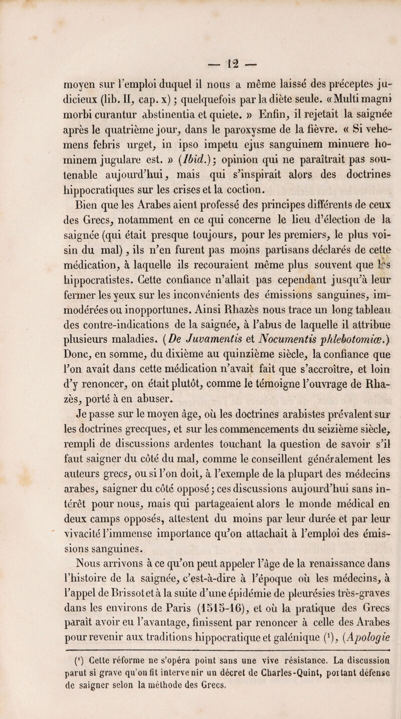 moyen sur l'emploi duquel il nous a même laissé des préceptes ju¬ dicieux (lib. II, cap. x) ; quelquefois par la diète seule. «Multimagni morbi curantur abstinentia et quiete. » Enfin, il rejetait la saignée après le quatrième jour, dans le paroxysme de la fièvre. « Si vehe- mens febris urget, in ipso impetu ejus sanguinem minuere ho- minem jugulare est. » (Ibid.)) opinion qui ne paraîtrait pas sou¬ tenable aujourd'hui, mais qui s'inspirait alors des doctrines hippocratiques sur les crises et la coction. Bien que les Arabes aient professé des principes différents de ceux des Grecs, notamment en ce qui concerne le lieu d’élection de la saignée (qui était presque toujours, pour les premiers, le plus voi¬ sin du mal), ils n'en furent pas moins partisans déclarés de cette médication, à laquelle ils recouraient même plus souvent que 1rs hippocratistes. Cette confiance n’allait pas cependant jusqu'à leur fermer les yeux sur les inconvénients des émissions sanguines, im¬ modérées ou inopportunes. Ainsi Rhazès nous trace un long tableau des contre-indications de la saignée, à l'abus de laquelle il attribue plusieurs maladies. (De Juvamentis et Nocumentis phlebotomiœ.) Donc, en somme, du dixième au quinzième siècle, la confiance que l'on avait dans cette médication n'avait fait que s’accroître, et loin d’y renoncer, on était plutôt, comme le témoigne l'ouvrage de Rha¬ zès, porté à en abuser. Je passe sur le moyen âge, où les doctrines arabistes prévalent sur les doctrines grecques, et sur les commencements du seizième siècle, rempli de discussions ardentes touchant la question de savoir s'il faut saigner du côté du mal, comme le conseillent généralement les auteurs grecs, ou si l'on doit, à l'exemple de la plupart des médecins arabes, saigner du côté opposé; ces discussions aujourd'hui sans in¬ térêt pour nous, mais qui partageaient alors le monde médical en deux camps opposés, attestent du moins par leur durée et par leur vivacité l'immense importance qu'on attachait à l'emploi des émis¬ sions sanguines. Nous arrivons à ce qu'on peut appeler l'âge de la renaissance dans l’histoire de la saignée, c'est-à-dire à l'époque où les médecins, à l'appel de Brissotetà la suite d'une épidémie de pleurésies très-graves dans les environs de Paris (1515-16), et où la pratique des Grecs paraît avoir eu l'avantage, finissent par renoncer à celle des Arabes pour revenir aux traditions hippocratique et galénique f1), (Apologie (*) (*) Cette réforme ne s’opéra point sans une vive résistance. La discussion parut si grave qu’on fit intervenir un décret de Charles-Quint, portant défense de saigner selon la méthode des Grecs.