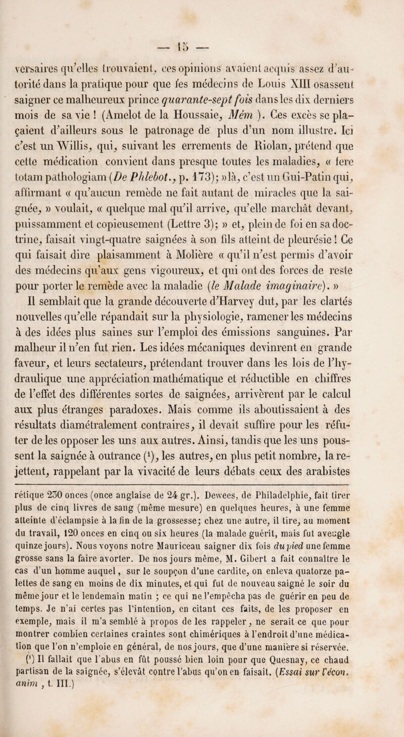 versaires qu'elles trouvaient , ces opinions avaient acquis assez ^au¬ torité dans la pratique pour que l'es médecins de Louis XIII osassent saigner ce malheureux prince quarante-sept fois dans les dix derniers mois de sa vie ! (Amelot de la Houssaie, Mém ). Ces excès se pla¬ çaient d’ailleurs sous le patronage de plus d’un nom illustre. Ici c’est un Willis, qui, suivant les errements de Riolan, prétend que cette médication convient dans presque toutes les maladies, « 1ère totam pathologiam (De Phlebot., p. 173); »là, c’est un Gui-Patin qui, affirmant « qu’aucun remède ne fait autant de miracles que la sai¬ gnée, » voulait, « quelque mal qu’il arrive, qu’elle marchât devant, puissamment et copieusement (Lettre 3); » et, plein de foi en sa doc¬ trine, faisait vingt-quatre saignées à son fils atteint de pleurésie ! Ce qui faisait dire plaisamment à Molière « qu’il n’est permis d’avoir des médecins qu’aux gens vigoureux, et qui ont des forces de reste pour porter le remède avec la maladie (le Malade imaginaire). » Il semblait que la grande découverte d’Harvey dut, par les clartés nouvelles qu’elle répandait sur la physiologie, ramener les médecins à des idées plus saines sur l’emploi des émissions sanguines. Par malheur il n’en fut rien. Les idées mécaniques devinrent en grande faveur, et leurs sectateurs, prétendant trouver dans les lois de l’hy¬ draulique une appréciation mathématique et réductible en chiffres de l’effet des différentes sortes de saignées, arrivèrent par le calcul aux plus étranges paradoxes. Mais comme ils aboutissaient à des résultats diamétralement contraires, il devait suffire pour les réfu¬ ter de les opposer les uns aux autres. Ainsi, tandis que les uns pous¬ sent la saignée à outrance (1), les autres, en plus petit nombre, la re¬ jettent, rappelant par la vivacité de leurs débats ceux des arabistes rétique 250 onces (once anglaise de 24 gr.). Dewees, de Philadelphie, fait tirer plus de cinq livres de sang (même mesure) en quelques heures, à une femme atteinte d’éclampsie à la fin de la grossesse; chez une autre, il tire, au moment du travail, 120 onces en cinq ou six heures (la malade guérit, mais fut aveugle quinze jours). Nous voyons notre Mauriceau saigner dix fois cluyied une femme grosse sans la faire avorter. De nos jours même, M. Gibert a fait connaître le cas d’un homme auquel, sur le soupçon d’une cardite, on enleva quatorze pa¬ lettes de sang en moins de dix minutes, et qui fut de nouveau saigné le soir du même jour et le lendemain matin ; ce qui ne l’empêcha pas de guérir en peu de temps. Je n’ai certes pas l’intention, en citant ces faits, de les proposer en exemple, mais il m’a semblé à propos de les rappeler, ne serait ce que pour montrer combien certaines craintes sont chimériques à l’endroit d’une médica¬ tion que l’on n’emploie en général, de nos jours, que d’une manière si réservée. 0 II fallait que l'abus en fût poussé bien loin pour que Quesnay, ce chaud partisan de la saignée, s’élevât contre l’abus qu’on en faisait. (Essai surl'écon, anim , t. III.)