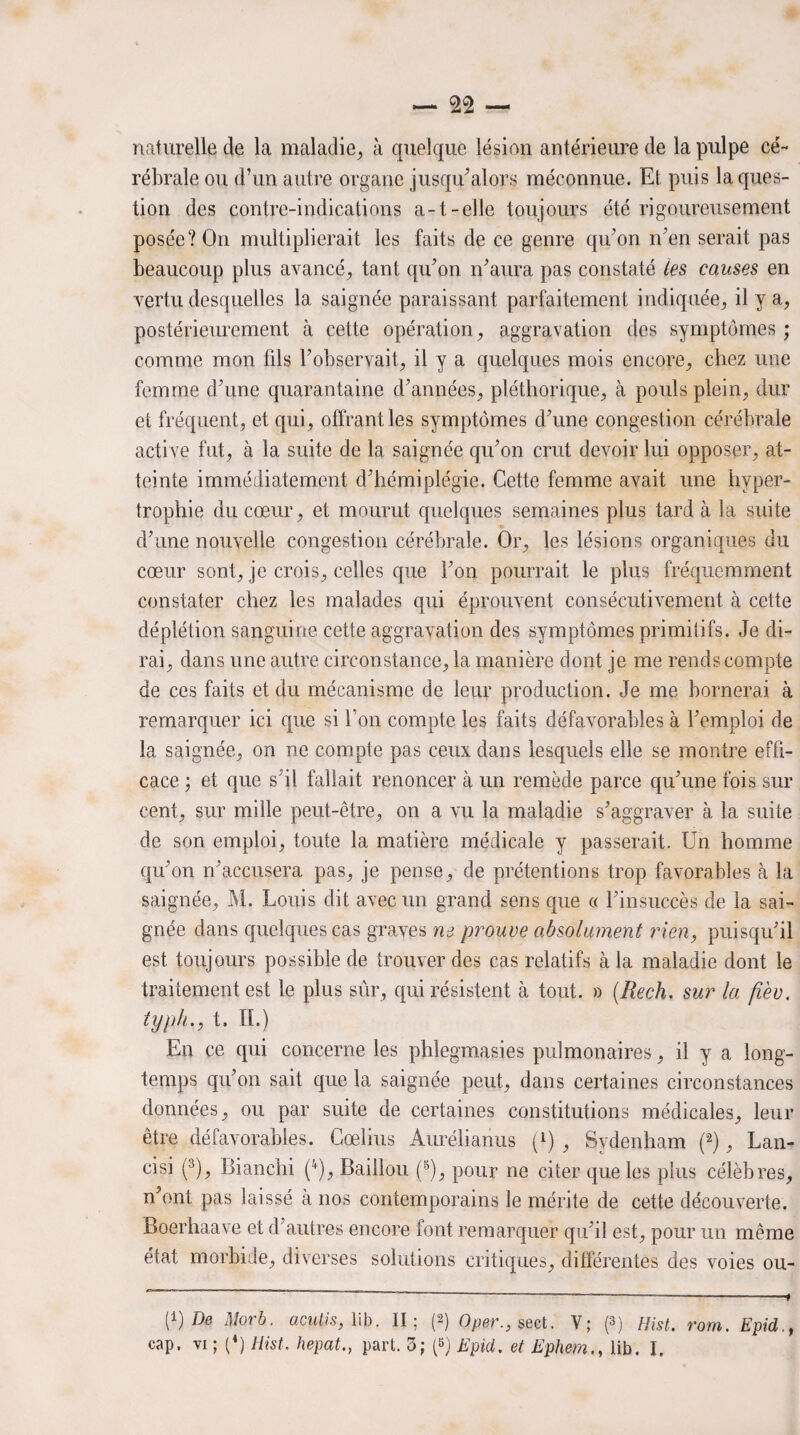 naturelle de la maladie, à quelque lésion antérieure de la pulpe cé¬ rébrale ou d’un autre organe jusqu’alors méconnue. Et puis la ques¬ tion des contre-indications a-1-elle toujours été rigoureusement posée? On multiplierait les faits de ce genre qu’on n’en serait pas beaucoup plus avancé, tant qu’on n’aura pas constaté les causes en vertu desquelles la saignée paraissant parfaitement indiquée, il y a, postérieurement à cette opération, aggravation des symptômes ; comme mon fds l’observait, il y a quelques mois encore, chez une femme d’une quarantaine d’années, pléthorique, cà pouls plein, dur et fréquent, et qui, offrant les symptômes d’une congestion cérébrale active fut, à la suite de la saignée qu’on crut devoir lui opposer, at¬ teinte immédiatement d’hémiplégie. Cette femme avait une hyper¬ trophie du coeur, et mourut quelques semaines plus tarda la suite d’une nouvelle congestion cérébrale. Or, les lésions organiques du cœur sont, je crois, celles que l’on pourrait le plus fréquemment constater chez les malades qui éprouvent consécutivement à cette déplétion sanguine cette aggravation des symptômes primitifs. Je di¬ rai, dans une autre circonstance, la manière dont je me rends compte de ces faits et du mécanisme de leur production. Je me bornerai à remarquer ici que si bon compte les faits défavorables à l’emploi de la saignée, on ne compte pas ceux dans lesquels elle se montre effi¬ cace ; et que s’il fallait renoncer à un remède parce qu’une fois sur cent, sur mille peut-être, on a vu la maladie s’aggraver à la suite de son emploi, toute la matière médicale y passerait. Un homme qu’on n’accusera pas, je pense, de prétentions trop favorables à la saignée, M. Louis dit avec un grand sens que « l’insuccès de la sai¬ gnée dans quelques cas graves ne prouve absolument rien, puisqu’il est toujours possible de trouver des cas relatifs à la maladie dont le traitement est le plus sûr, qui résistent à tout. » (Rech. sur la fièv. typh., t. II.) En ce qui concerne les phlegmasies pulmonaires, il y a long¬ temps qu’on sait que la saignée peut, dans certaines circonstances données, ou par suite de certaines constitutions médicales, leur être défavorables. Cœlius Aurélianus f1) , Sydenham (2), Lan- cisi (3), Bianchi (4), Bâillon (5), pour ne citer que les plus célèbres, n’ont pas laissé à nos contemporains le mérite de cette découverte. Boerhaave et d’autres encore font remarquer qu’il est, pour un même état morbide, diverses solutions critiques, différentes des voies ou- P) De 1Morb. ucutis, lib. II; (2) Oper., sect. V; (3) Hist. rom. Epid.t cap. vi ; (4) Hist. hepat., part. 3; p) Epid. et Ephem., lib. I.