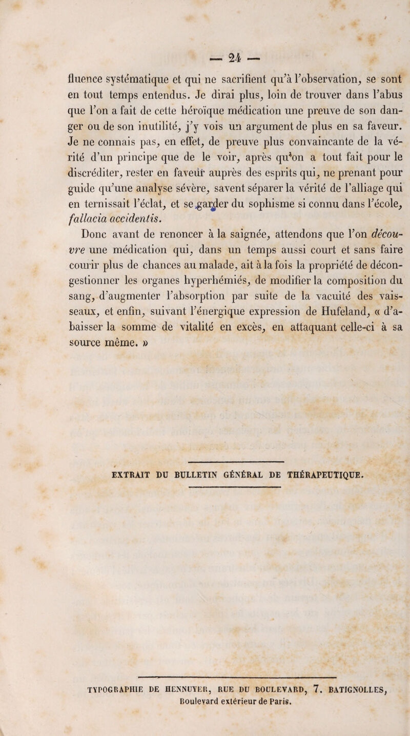 t — 24, — fluence systématique et qui ne sacrifient qu’à T observation, se sont en tout temps entendus. Je dirai plus, loin de trouver dans Tahus que Ton a fait de cette héroïque médication une preuve de son dan¬ ger ou de son inutilité, j’y vois un argument de plus en sa faveur. Je ne connais pas, en effet, de preuve plus convaincante de la vé¬ rité d’un principe que de le voir, après qiTon a tout fait pour le discréditer, rester en faveür auprès des esprits qui, ne prenant pour guide qu’une analyse sévère, savent séparer la vérité de l’alliage qui en ternissait l’éclat, et se^ai^der du sophisme si connu dans l’école, fallacia accidentis. Donc avant de renoncer à la saignée, attendons que Ton décou¬ vre une médication qui, dans un temps aussi court et sans faire courir plus de chances au malade, ait à la fois la propriété de décon¬ gestionner les organes liyperhémiés, de modifier la composition du sang, d’augmenter l’absorption par suite de la vacuité des vais¬ seaux, et enfin, suivant l’énergique expression de Hufeland, « d’a¬ baisser la somme de vitalité en excès, en attaquant celle-ci à sa source même. » EXTRAIT DU BULLETIN GÉNÉRAL DE THÉRAPEUTIQUE. TYPOGRAPHIE DE HENNUYER, RUE DU BOULEVARD, 7. BATIGNOLLES, Boulevard extérieur de Paris.