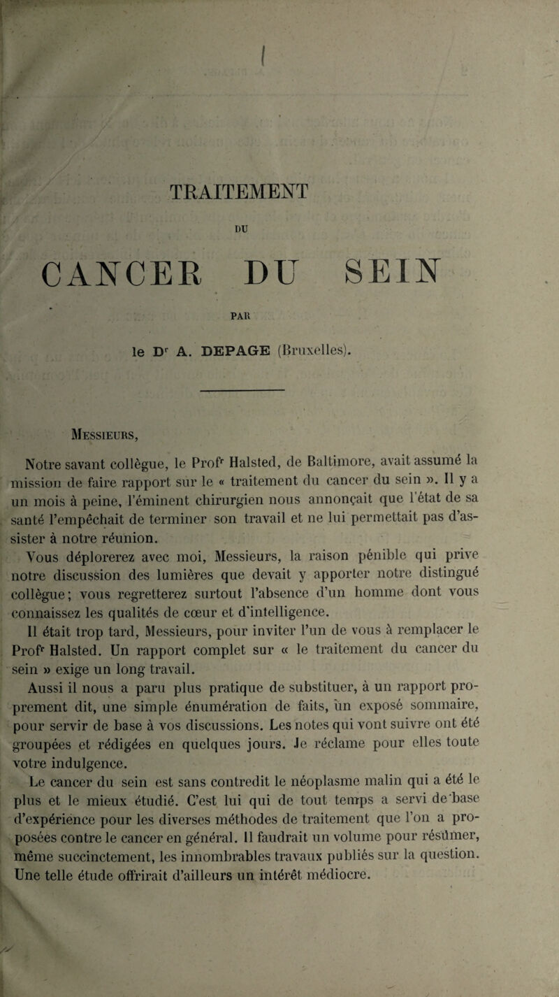 TRAITEMENT CANCER DU SEIN PAR le Dr A. DEPAGE (Bruxelles). Messieurs, Notre savant collègue, le Profr Halstecl, de Baltimore, avait assumé la mission de faire rapport sur le « traitement du cancer du sein ». Il y a un mois à peine, l’éminent chirurgien nous annonçait que l’état de sa santé l’empêchait de terminer son travail et ne lui permettait pas d’as¬ sister à notre réunion. Vous déplorerez avec moi, Messieurs, la raison pénible qui prive notre discussion des lumières que devait y apporter notre distingué collègue; vous regretterez surtout l’absence d’un homme dont vous connaissez les qualités de cœur et d'intelligence. Il était trop tard, Messieurs, pour inviter l’un de vous à remplacer le Profr Halsted. Un rapport complet sur « le traitement du cancer du sein » exige un long travail. Aussi il nous a paru plus pratique de substituer, à un rapport pro¬ prement dit, une simple énumération de faits, un exposé sommaire, pour servir de base à vos discussions. Les notes qui vont suivre ont été groupées et rédigées en quelques jours. 4e réclame pour elles toute votre indulgence. Le cancer du sein est sans contredit le néoplasme malin qui a été le plus et le mieux étudié. C’est lui qui de tout temps a servi de base d’expérience pour les diverses méthodes de traitement que l’on a pro¬ posées contre le cancer en général. 11 faudrait un volume pour résümer, même succinctement, les innombrables travaux publiés sur la question. Une telle étude offrirait d’ailleurs un intérêt médiocre.