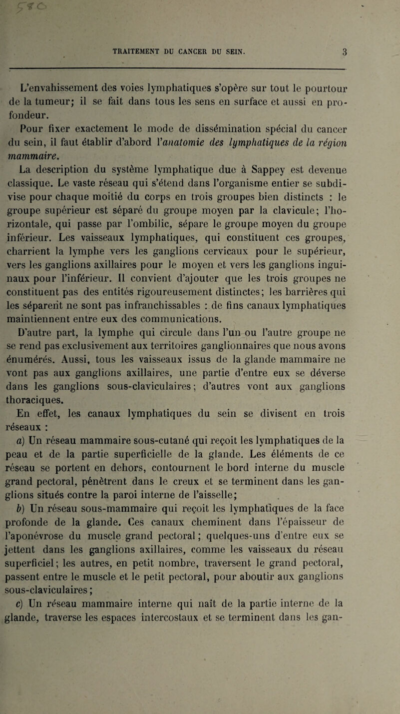 L’envahissement des voies lymphatiques s’opère sur tout le pourtour de la tumeur; il se fait dans tous les sens en surface et aussi en pro¬ fondeur. Pour fixer exactement le mode de dissémination spécial du cancer du sein, il faut établir d’abord Y anatomie des lymphatiques de la région mammaire. La description du système lymphatique due à Sappey est devenue classique. Le vaste réseau qui s’étend dans l’organisme entier se subdi¬ vise pour chaque moitié du corps en trois groupes bien distincts : le groupe supérieur est séparé du groupe moyen par la clavicule; l’ho¬ rizontale, qui passe par l’ombilic, sépare le groupe moyen du groupe inférieur. Les vaisseaux lymphatiques, qui constituent ces groupes, charrient la lymphe vers les ganglions cervicaux pour le supérieur, vers les ganglions axillaires pour le moyen et vers les ganglions ingui¬ naux pour l’inférieur. 11 convient d’ajouter que les trois groupes ne constituent pas des entités rigoureusement distinctes; les barrières qui les séparent ne sont pas infranchissables : de fins canaux lymphatiques maintiennent entre eux des communications. D’autre part, la lymphe qui circule dans l’un ou l’autre groupe ne se rend pas exclusivement aux territoires ganglionnaires que nous avons énumérés. Aussi, tous les vaisseaux issus de la glande mammaire ne vont pas aux ganglions axillaires, une partie d’entre eux se déverse dans les ganglions sous-claviculaires ; d’autres vont aux ganglions thoraciques. En effet, les canaux lymphatiques du sein se divisent en trois réseaux : a) Un réseau mammaire sous-cutané qui reçoit les lymphatiques de la peau et de la partie superficielle de la glande. Les éléments de ce réseau se portent en dehors, contournent le bord interne du muscle grand pectoral, pénètrent dans le creux et se terminent dans les gan¬ glions situés contre la paroi interne de l’aisselle; b) Un réseau sous-mammaire qui reçoit les lymphatiques de la face profonde de la glande. Ces canaux cheminent dans l’épaisseur de l’aponévrose du muscle grand pectoral; quelques-uns d’entre eux se jettent dans les ganglions axillaires, comme les vaisseaux du réseau superficiel; les autres, en petit nombre, traversent le grand pectoral, passent entre le muscle et le petit pectoral, pour aboutir aux ganglions sous-claviculaires ; e) Un réseau mammaire interne qui naît de la partie interne de la glande, traverse les espaces intercostaux et se terminent dans les gan-