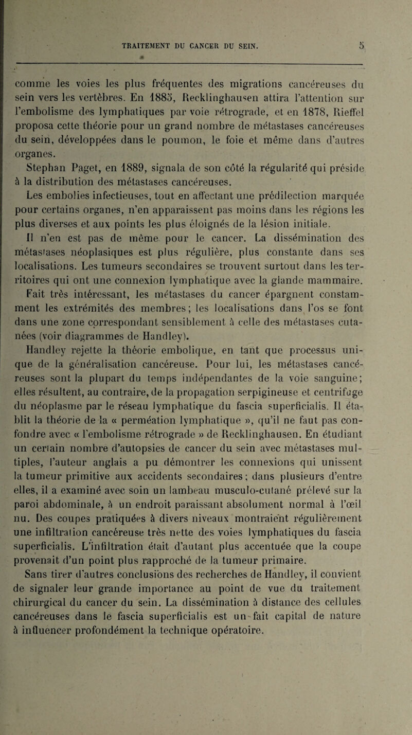 comme les voies les plus fréquentes des migrations cancéreuses du sein vers les vertèbres. En 1885, Recklinghausen attira l’attention sur l’embolisme des lymphatiques par voie rétrograde, et en 1878, Rieffel proposa cette théorie pour un grand nombre de métastases cancéreuses du sein, développées dans le poumon, le foie et même dans d’autres organes. Stephan Paget, en 1889, signala de son côté la régularité qui préside à la distribution des métastases cancéreuses. Les embolies infectieuses, tout en affectant une prédilection marquée pour certains organes, n’en apparaissent pas moins dans les régions les plus diverses et aux points les plus éloignés de la lésion initiale. II n’en est pas de même pour le cancer. La dissémination des métasiases néoplasiques est plus régulière, plus constante dans ses localisations. Les tumeurs secondaires se trouvent surtout dans les ter¬ ritoires qui ont une connexion lymphatique avec la glande mammaire. Fait très intéressant, les métastases du cancer épargnent constam¬ ment les extrémités des membres; les localisations dans l’os se font dans une zone correspondant sensiblement à celle des métastases cuta¬ nées (voir diagrammes de Handley). Handley rejette la théorie embolique, en tant que processus uni¬ que de la généralisation cancéreuse. Pour lui, les métastases cancé¬ reuses sont la plupart du temps indépendantes de la voie sanguine; elles résultent, au contraire, de la propagation serpigineuse et centrifuge du néoplasme par le réseau lymphatique du fascia superficialis. Il éta¬ blit la théorie de la « perméation lymphatique », qu’il ne faut pas con¬ fondre avec « l’embolisme rétrograde » de Recklinghausen. En étudiant un ceriain nombre d’autopsies de cancer du sein avec métastases mul¬ tiples, l’auteur anglais a pu démontrer les connexions qui unissent la tumeur primitive aux accidents secondaires; dans plusieurs d’entre elles, il a examiné avec soin un lambeau musculo-cutané prélevé sur la paroi abdominale, à un endroit paraissant absolument normal à l’œil nu. Des coupes pratiquées à divers niveaux montraient régulièrement une infiltration cancéreuse très nette des voies lymphatiques du fascia superficialis. L’infiltration était d’autant plus accentuée que la coupe provenait d’un point plus rapproché de la tumeur primaire. Sans tirer d'autres conclusions des recherches de Handley, il convient de signaler leur grande importance au point de vue du traitement chirurgical du cancer du sein. La dissémination à distance des cellules cancéreuses dans le fascia superficialis est un-fait capital de nature à influencer profondément la technique opératoire.