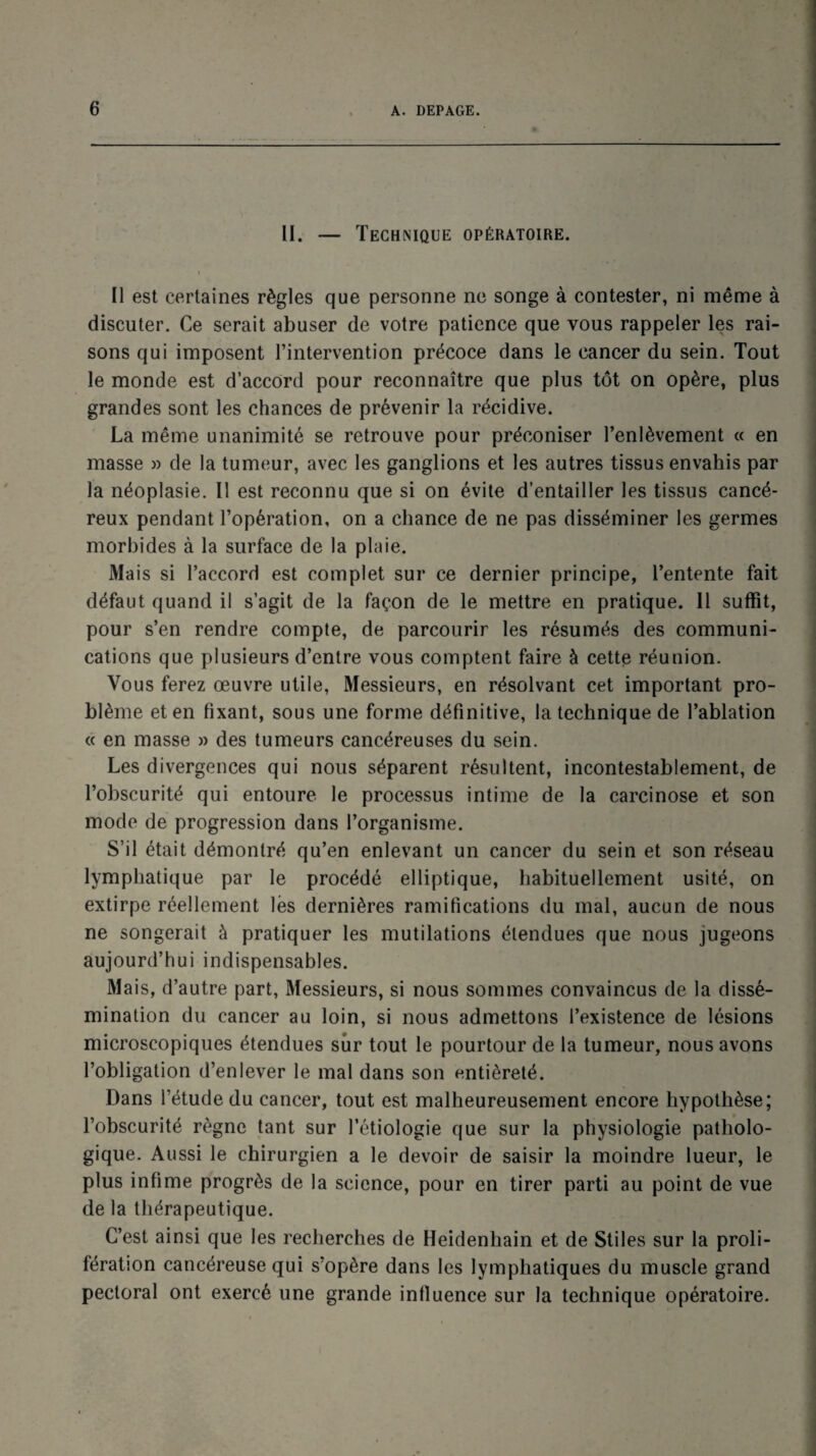 II. — Technique opératoire. • Il est certaines règles que personne ne songe à contester, ni même à discuter. Ce serait abuser de votre patience que vous rappeler les rai¬ sons qui imposent l’intervention précoce dans le cancer du sein. Tout le monde est d’accord pour reconnaître que plus tôt on opère, plus grandes sont les chances de prévenir la récidive. La même unanimité se retrouve pour préconiser l’enlèvement « en masse » de la tumeur, avec les ganglions et les autres tissus envahis par la néoplasie. II est reconnu que si on évite d’entailler les tissus cancé¬ reux pendant l’opération, on a chance de ne pas disséminer les germes morbides à la surface de la plaie. Mais si l’accord est complet sur ce dernier principe, l’entente fait défaut quand il s’agit de la façon de le mettre en pratique. Il suffit, pour s’en rendre compte, de parcourir les résumés des communi¬ cations que plusieurs d’entre vous comptent faire à cette réunion. Vous ferez œuvre utile, Messieurs, en résolvant cet important pro¬ blème et en fixant, sous une forme définitive, la technique de l’ablation « en masse » des tumeurs cancéreuses du sein. Les divergences qui nous séparent résultent, incontestablement, de l’obscurité qui entoure le processus intime de la carcinose et son mode de progression dans l’organisme. S’il était démontré qu’en enlevant un cancer du sein et son réseau lymphatique par le procédé elliptique, habituellement usité, on extirpe réellement lès dernières ramifications du mal, aucun de nous ne songerait à pratiquer les mutilations étendues que nous jugeons aujourd’hui indispensables. Mais, d’autre part, Messieurs, si nous sommes convaincus de la dissé¬ mination du cancer au loin, si nous admettons l’existence de lésions microscopiques étendues sûr tout le pourtour de la tumeur, nous avons l’obligation d’enlever le mal dans son entièreté. Dans l’étude du cancer, tout est malheureusement encore hypothèse; l’obscurité règne tant sur l’étiologie que sur la physiologie patholo¬ gique. Aussi le chirurgien a le devoir de saisir la moindre lueur, le plus infime progrès de la science, pour en tirer parti au point de vue de la thérapeutique. C’est ainsi que les recherches de Heidenhain et de Stiles sur la proli¬ fération cancéreuse qui s’opère dans les lymphatiques du muscle grand pectoral ont exercé une grande influence sur la technique opératoire.